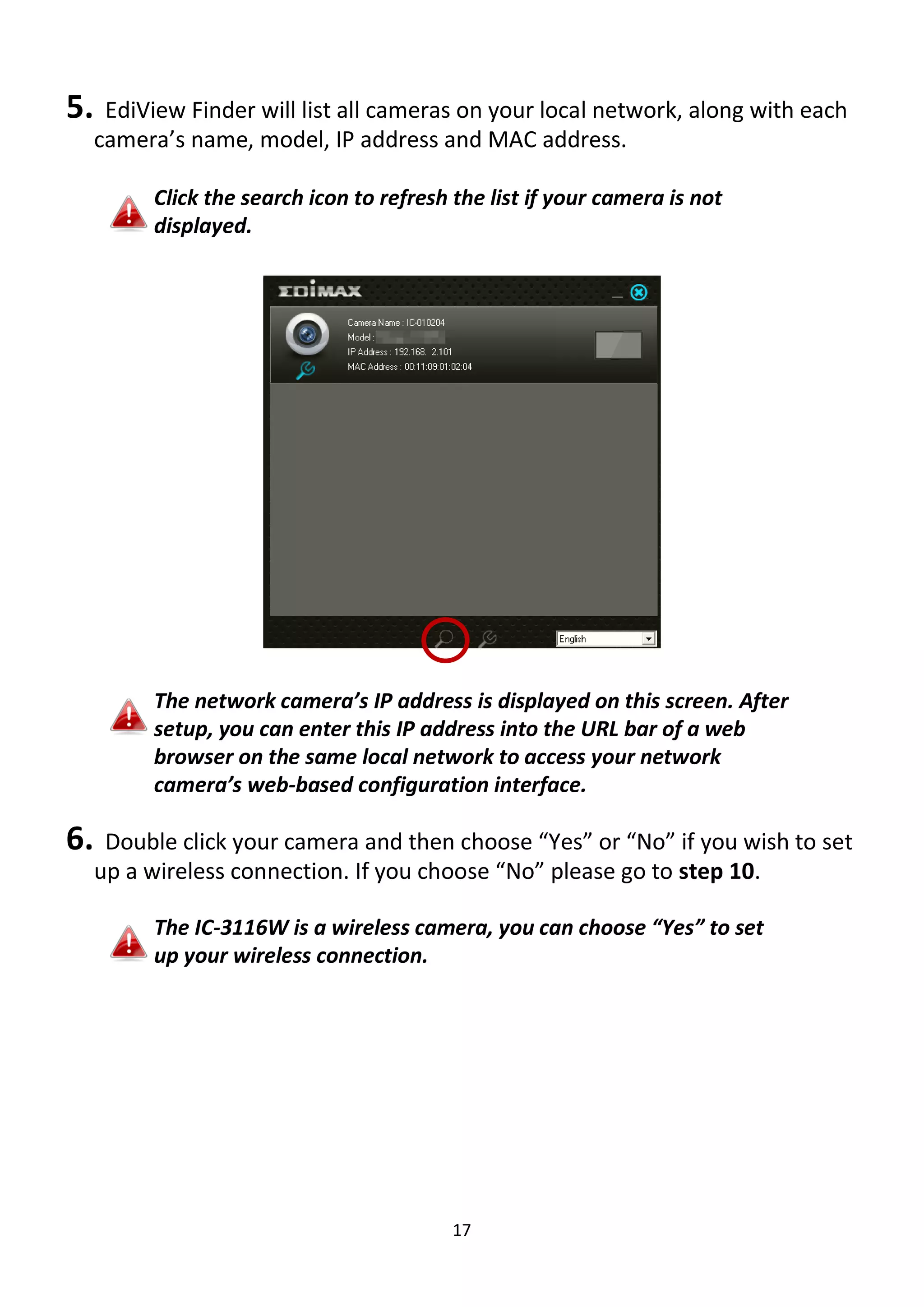 17
5. EdiView Finder will list all cameras on your local network, along with each
camera’s name, model, IP address and MAC address.
Click the search icon to refresh the list if your camera is not
displayed.
The network camera’s IP address is displayed on this screen. After
setup, you can enter this IP address into the URL bar of a web
browser on the same local network to access your network
camera’s web-based configuration interface.
6. Double click your camera and then choose “Yes” or “No” if you wish to set
up a wireless connection. If you choose “No” please go to step 10.
The IC-3116W is a wireless camera, you can choose “Yes” to set
up your wireless connection.
 