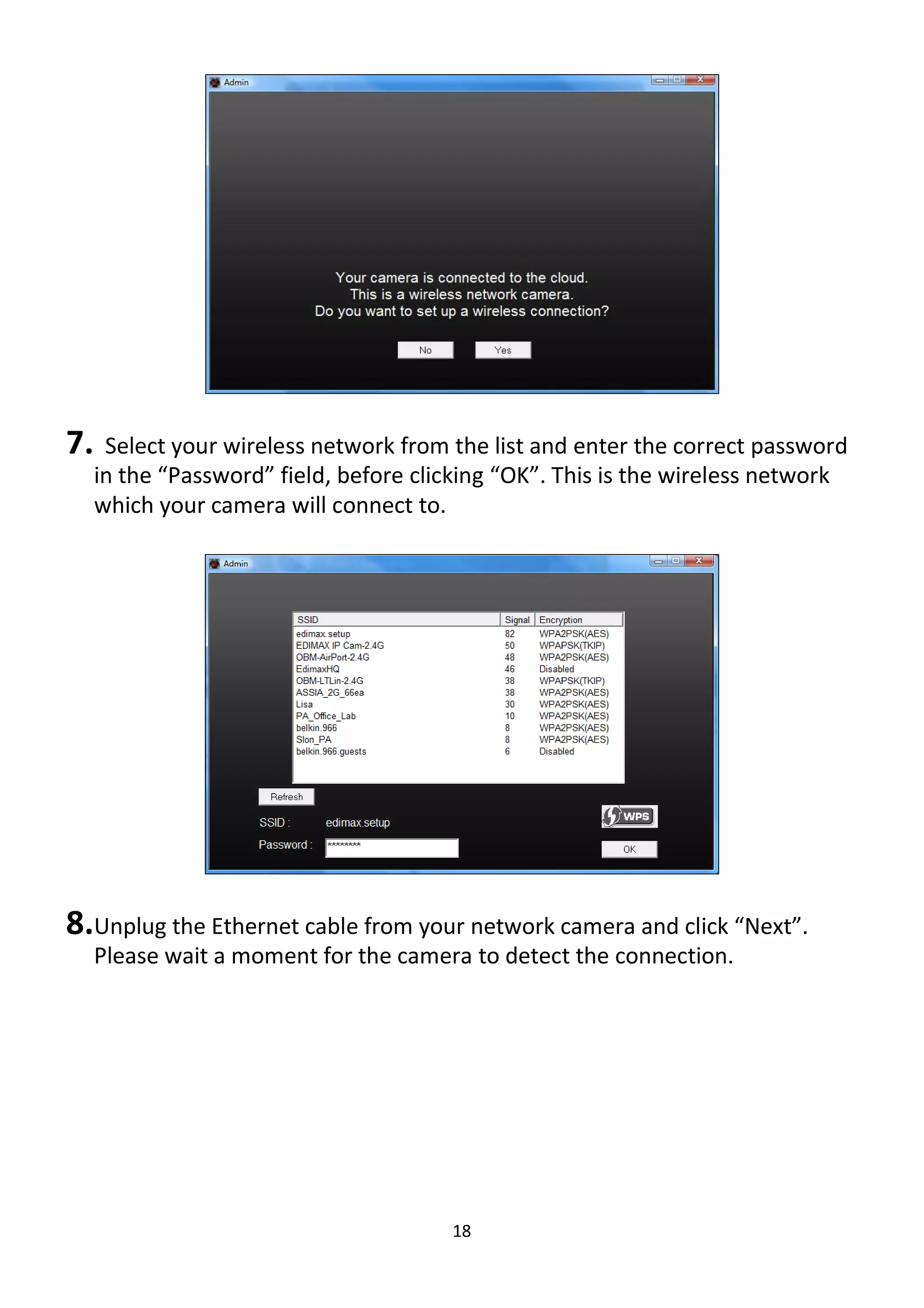 18
7. Select your wireless network from the list and enter the correct password
in the “Password” field, before clicking “OK”. This is the wireless network
which your camera will connect to.
8.Unplug the Ethernet cable from your network camera and click “Next”.
Please wait a moment for the camera to detect the connection.
 