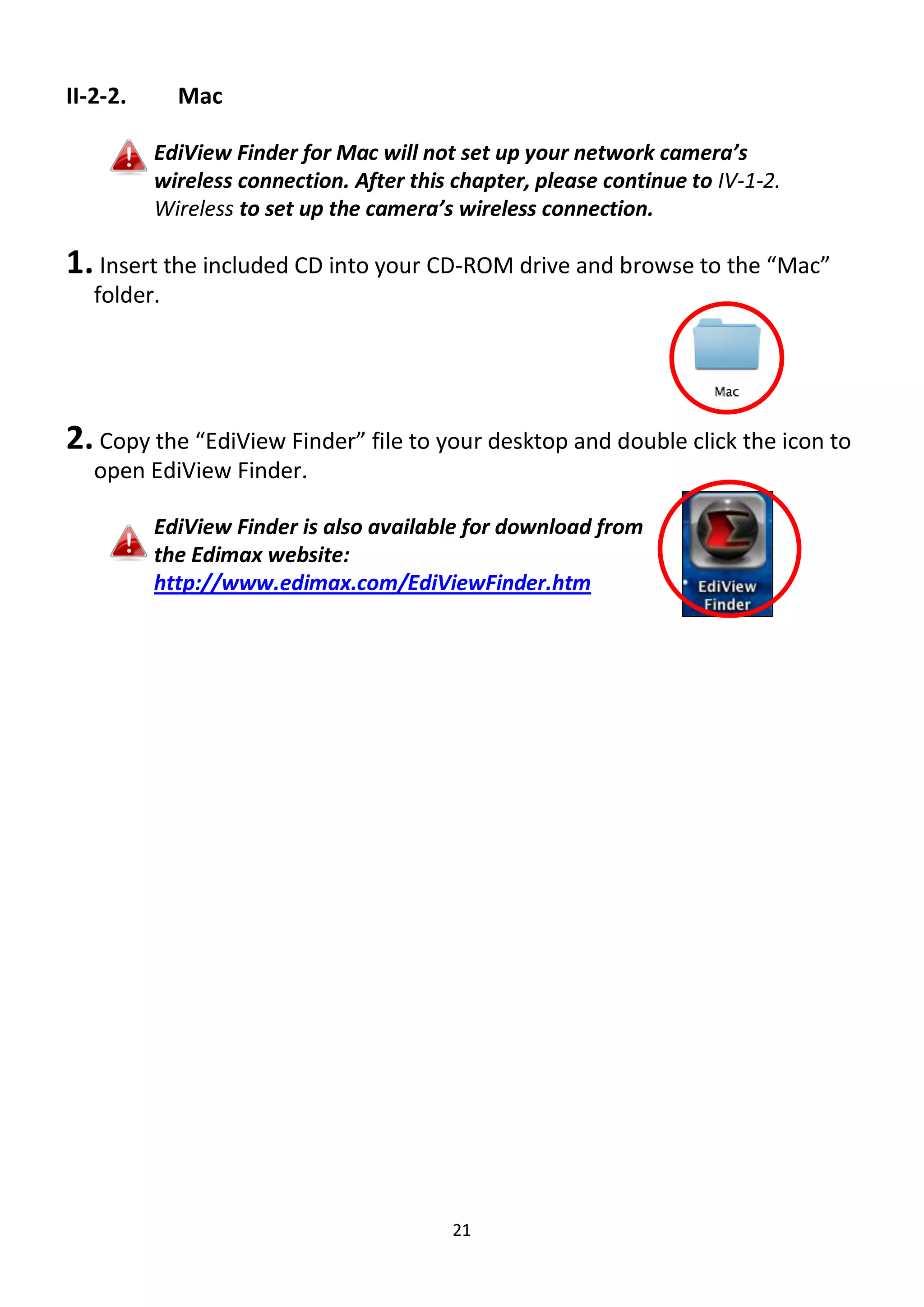 21
II-2-2. Mac
EdiView Finder for Mac will not set up your network camera’s
wireless connection. After this chapter, please continue to IV-1-2.
Wireless to set up the camera’s wireless connection.
1. Insert the included CD into your CD-ROM drive and browse to the “Mac”
folder.
2. Copy the “EdiView Finder” file to your desktop and double click the icon to
open EdiView Finder.
EdiView Finder is also available for download from
the Edimax website:
http://www.edimax.com/EdiViewFinder.htm
 