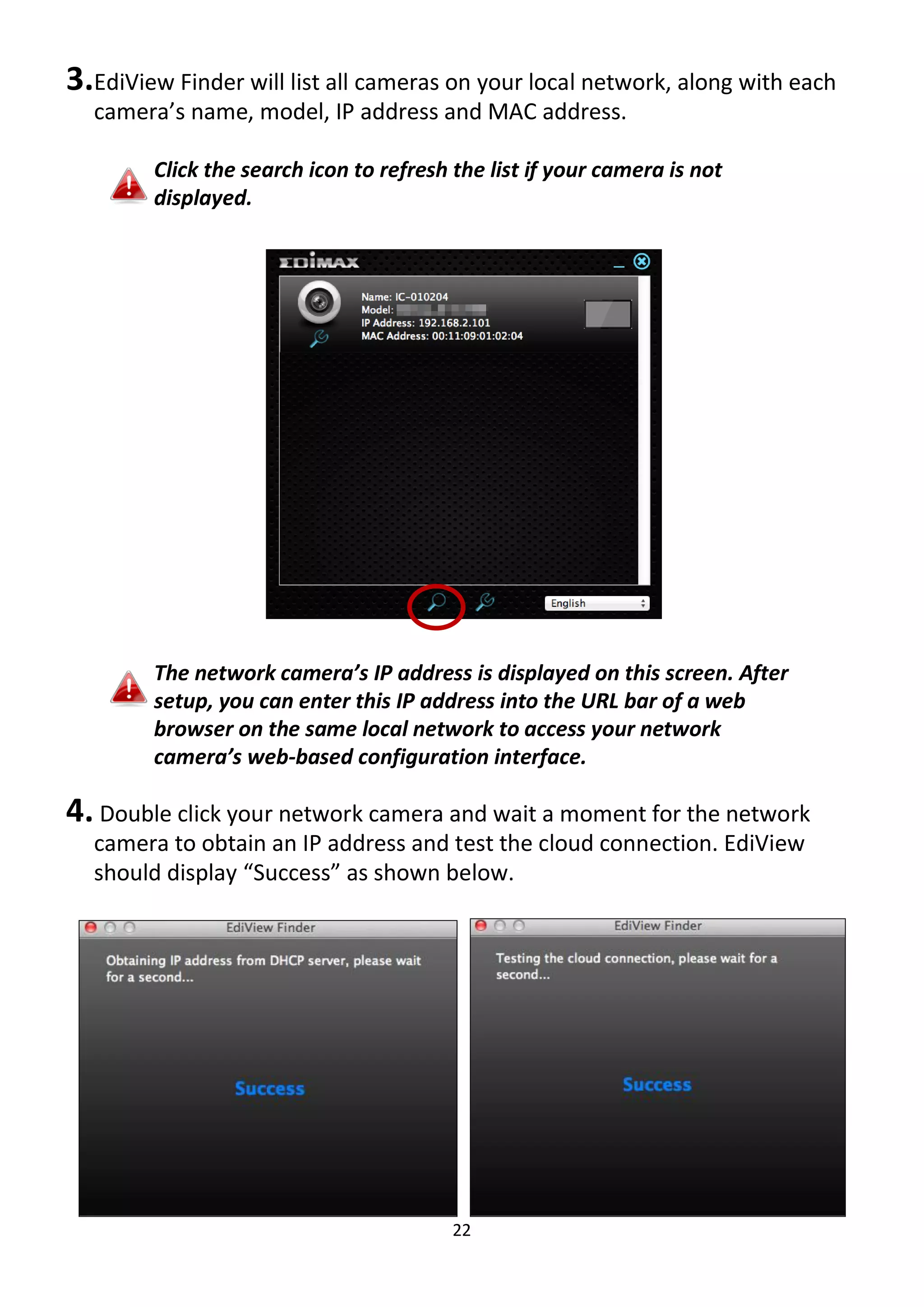 22
3.EdiView Finder will list all cameras on your local network, along with each
camera’s name, model, IP address and MAC address.
Click the search icon to refresh the list if your camera is not
displayed.
The network camera’s IP address is displayed on this screen. After
setup, you can enter this IP address into the URL bar of a web
browser on the same local network to access your network
camera’s web-based configuration interface.
4. Double click your network camera and wait a moment for the network
camera to obtain an IP address and test the cloud connection. EdiView
should display “Success” as shown below.
 