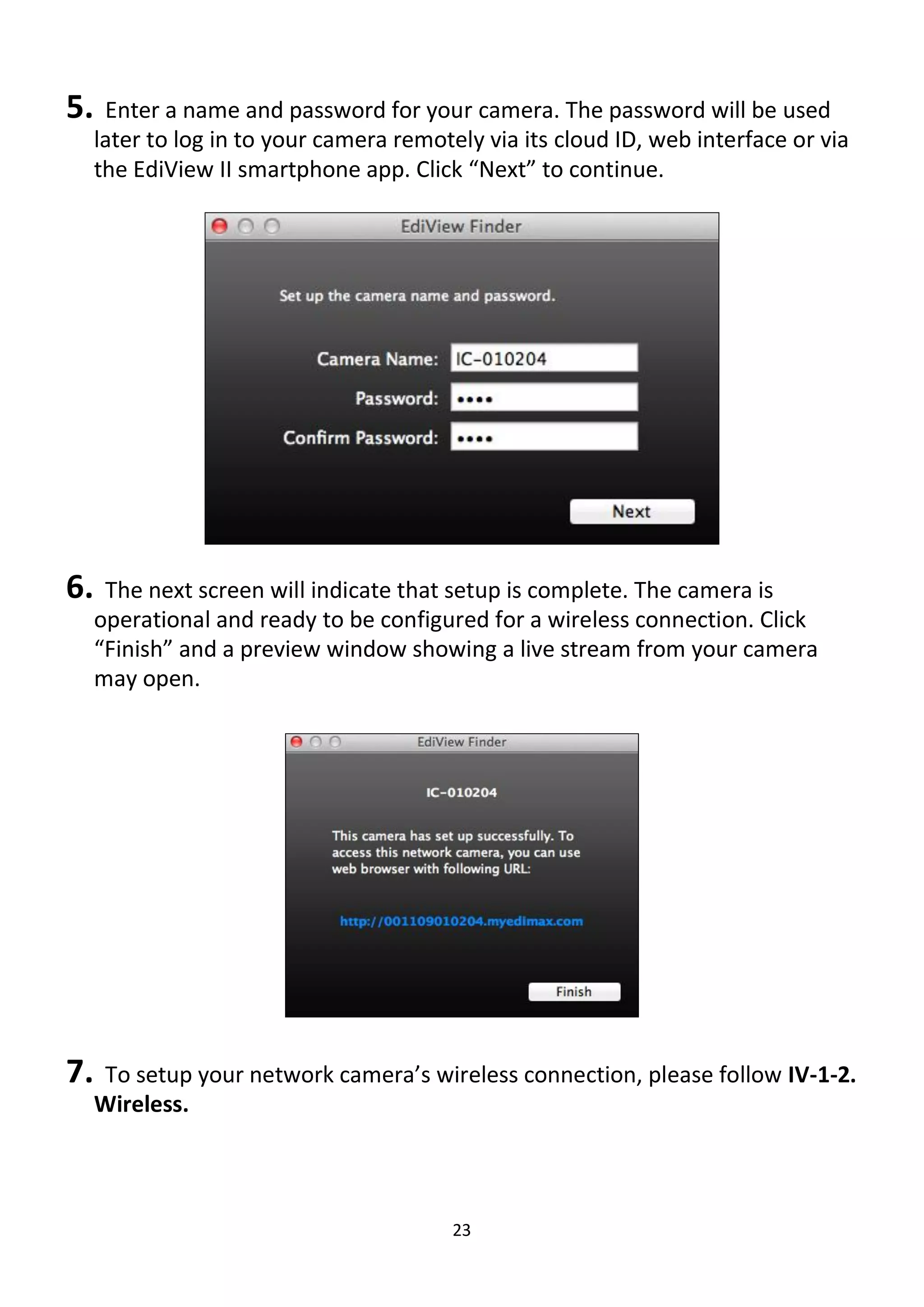 23
5. Enter a name and password for your camera. The password will be used
later to log in to your camera remotely via its cloud ID, web interface or via
the EdiView II smartphone app. Click “Next” to continue.
6. The next screen will indicate that setup is complete. The camera is
operational and ready to be configured for a wireless connection. Click
“Finish” and a preview window showing a live stream from your camera
may open.
7. To setup your network camera’s wireless connection, please follow IV-1-2.
Wireless.
 