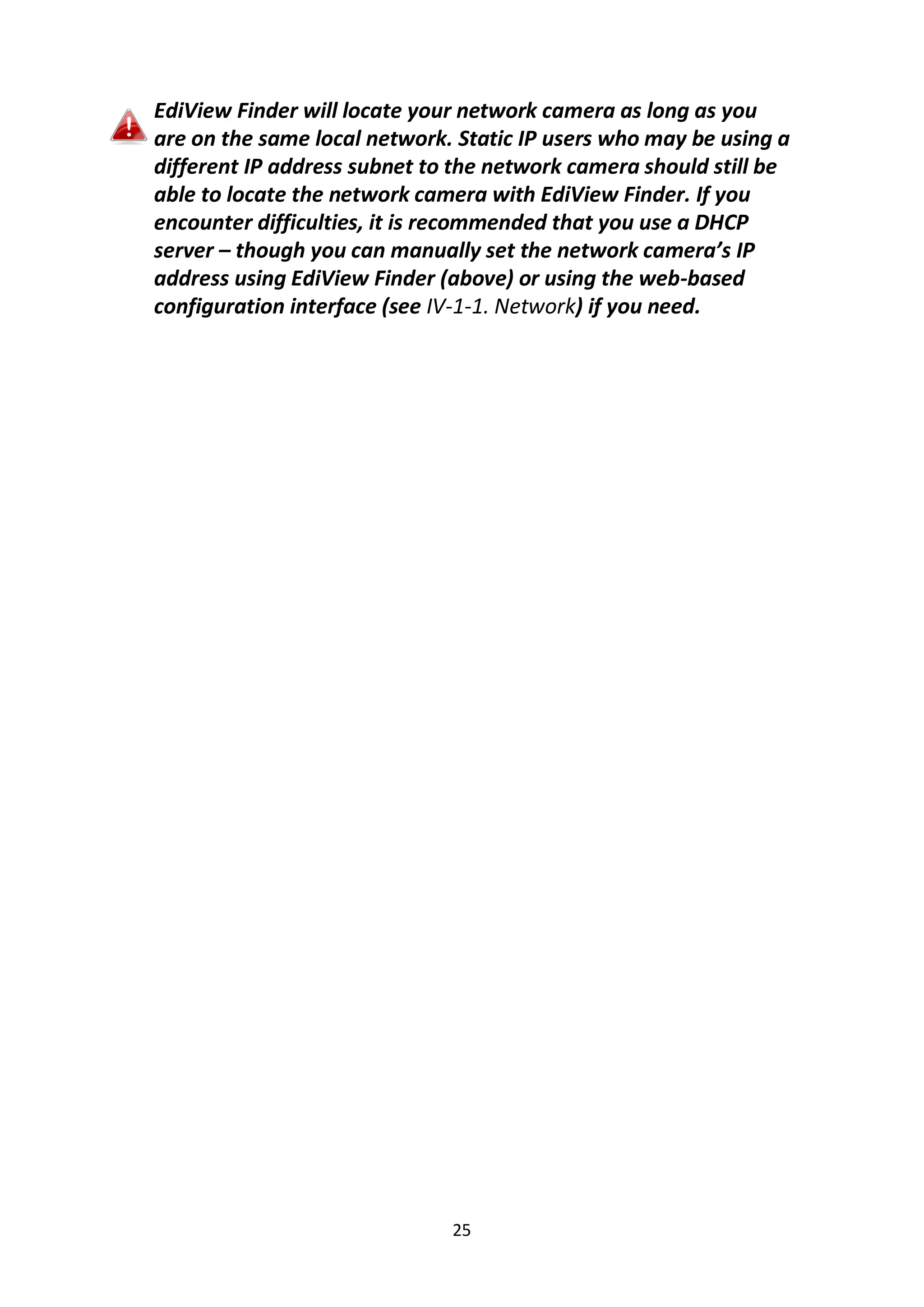 25
EdiView Finder will locate your network camera as long as you
are on the same local network. Static IP users who may be using a
different IP address subnet to the network camera should still be
able to locate the network camera with EdiView Finder. If you
encounter difficulties, it is recommended that you use a DHCP
server – though you can manually set the network camera’s IP
address using EdiView Finder (above) or using the web-based
configuration interface (see IV-1-1. Network) if you need.
 