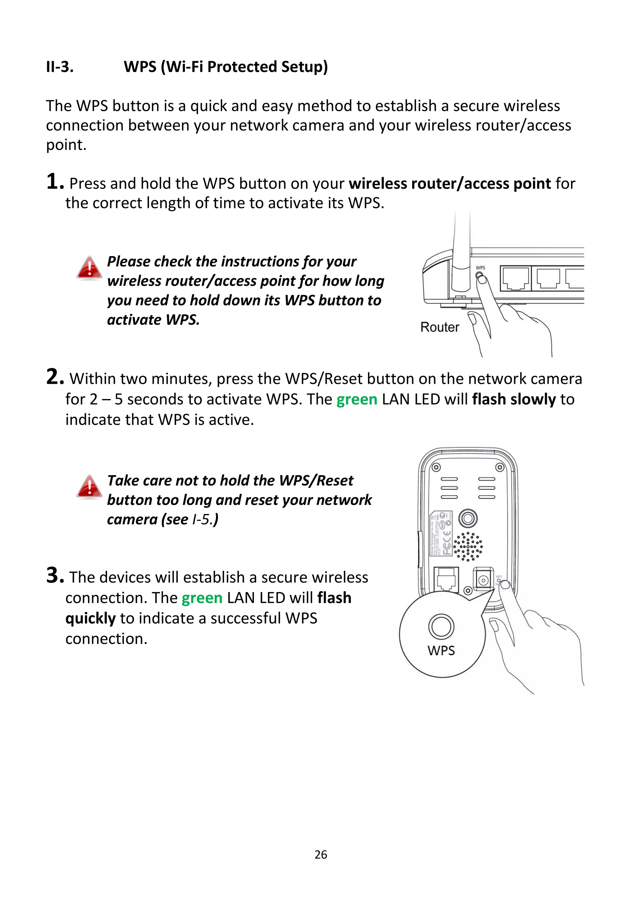 26
II-3. WPS (Wi-Fi Protected Setup)
The WPS button is a quick and easy method to establish a secure wireless
connection between your network camera and your wireless router/access
point.
1. Press and hold the WPS button on your wireless router/access point for
the correct length of time to activate its WPS.
Please check the instructions for your
wireless router/access point for how long
you need to hold down its WPS button to
activate WPS.
2. Within two minutes, press the WPS/Reset button on the network camera
for 2 – 5 seconds to activate WPS. The green LAN LED will flash slowly to
indicate that WPS is active.
Take care not to hold the WPS/Reset
button too long and reset your network
camera (see I-5.)
3. The devices will establish a secure wireless
connection. The green LAN LED will flash
quickly to indicate a successful WPS
connection.
 
