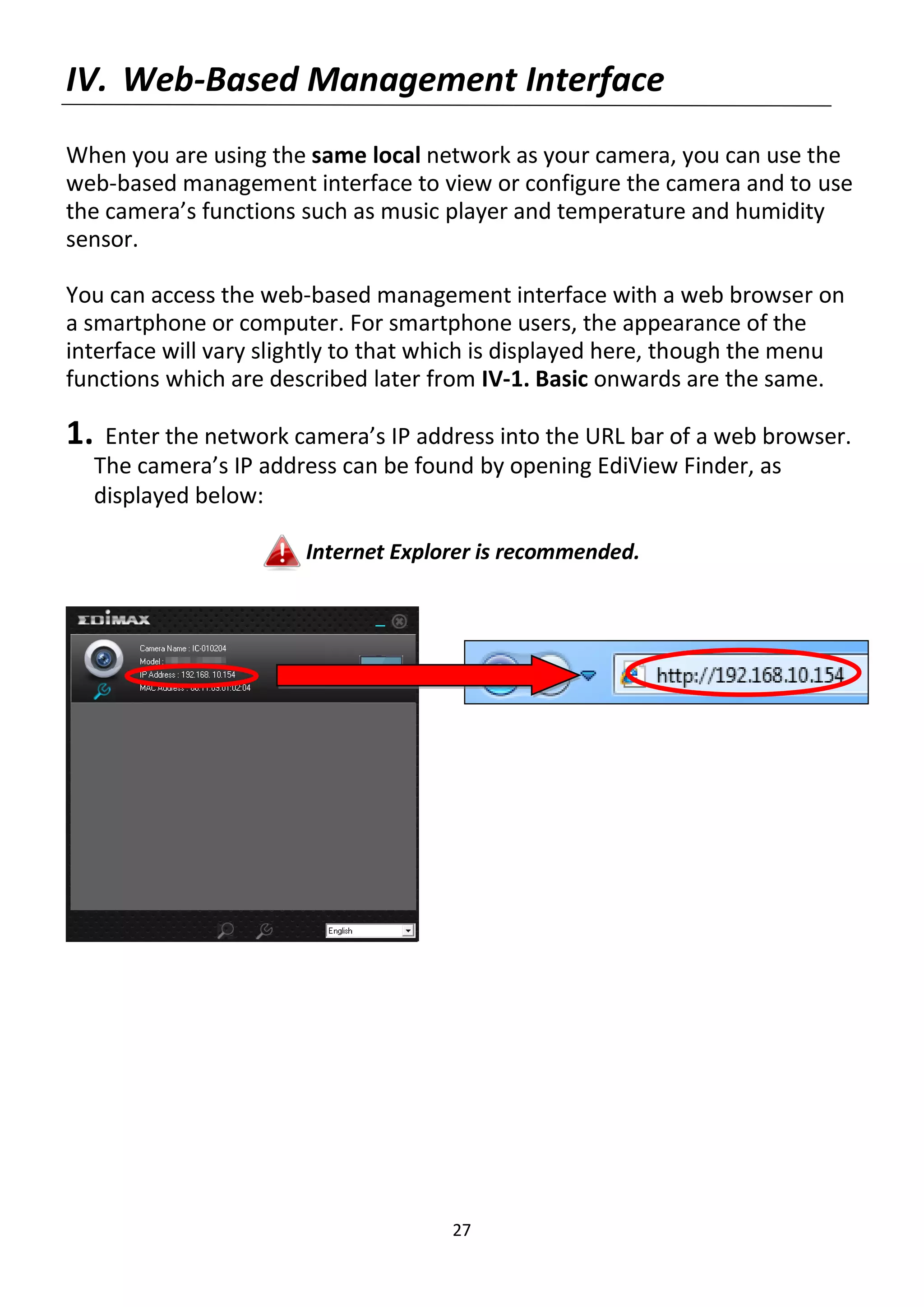 27
IV. Web-Based Management Interface
When you are using the same local network as your camera, you can use the
web-based management interface to view or configure the camera and to use
the camera’s functions such as music player and temperature and humidity
sensor.
You can access the web-based management interface with a web browser on
a smartphone or computer. For smartphone users, the appearance of the
interface will vary slightly to that which is displayed here, though the menu
functions which are described later from IV-1. Basic onwards are the same.
1. Enter the network camera’s IP address into the URL bar of a web browser.
The camera’s IP address can be found by opening EdiView Finder, as
displayed below:
Internet Explorer is recommended.
 