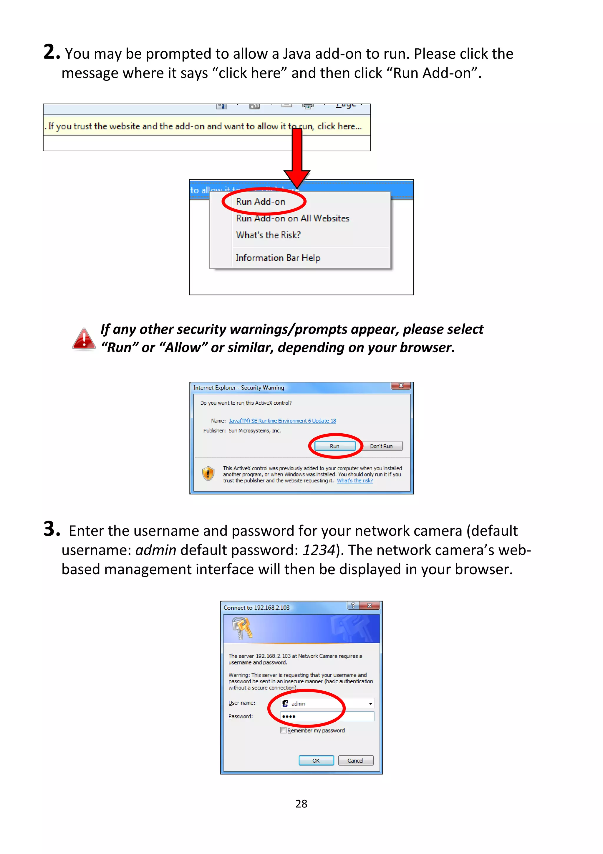 28
2. You may be prompted to allow a Java add-on to run. Please click the
message where it says “click here” and then click “Run Add-on”.
If any other security warnings/prompts appear, please select
“Run” or “Allow” or similar, depending on your browser.
3. Enter the username and password for your network camera (default
username: admin default password: 1234). The network camera’s web-
based management interface will then be displayed in your browser.
 