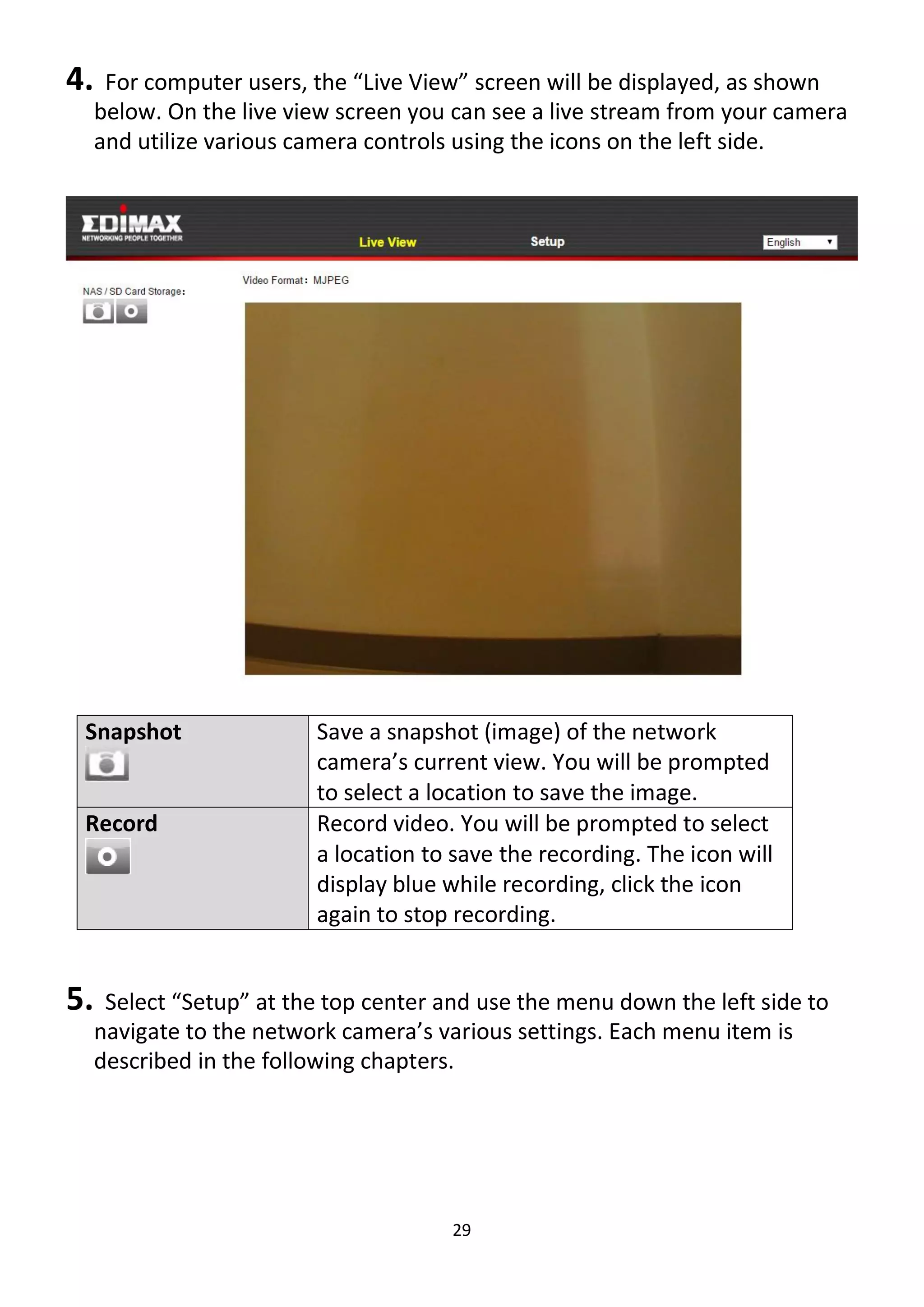 29
4. For computer users, the “Live View” screen will be displayed, as shown
below. On the live view screen you can see a live stream from your camera
and utilize various camera controls using the icons on the left side.
Snapshot Save a snapshot (image) of the network
camera’s current view. You will be prompted
to select a location to save the image.
Record Record video. You will be prompted to select
a location to save the recording. The icon will
display blue while recording, click the icon
again to stop recording.
5. Select “Setup” at the top center and use the menu down the left side to
navigate to the network camera’s various settings. Each menu item is
described in the following chapters.
 