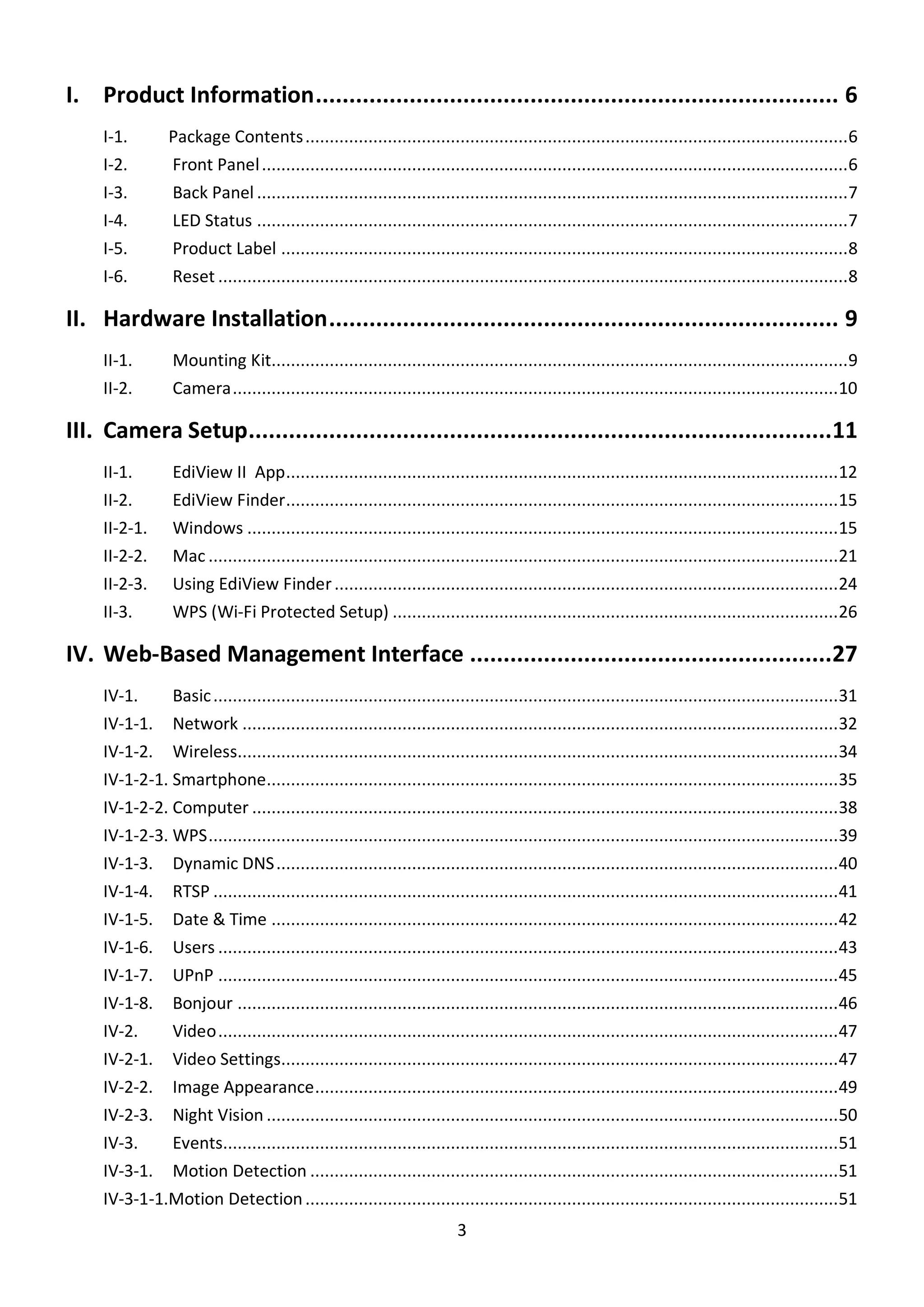3
I. Product Information.............................................................................. 6
I-1. Package Contents................................................................................................................6
I-2. Front Panel.........................................................................................................................6
I-3. Back Panel ..........................................................................................................................7
I-4. LED Status ..........................................................................................................................7
I-5. Product Label .....................................................................................................................8
I-6. Reset ..................................................................................................................................8
II. Hardware Installation............................................................................ 9
II-1. Mounting Kit.......................................................................................................................9
II-2. Camera.............................................................................................................................10
III. Camera Setup.......................................................................................11
II-1. EdiView II App..................................................................................................................12
II-2. EdiView Finder..................................................................................................................15
II-2-1. Windows ..........................................................................................................................15
II-2-2. Mac ..................................................................................................................................21
II-2-3. Using EdiView Finder........................................................................................................24
II-3. WPS (Wi-Fi Protected Setup) ............................................................................................26
IV. Web-Based Management Interface ......................................................27
IV-1. Basic.................................................................................................................................31
IV-1-1. Network ...........................................................................................................................32
IV-1-2. Wireless............................................................................................................................34
IV-1-2-1. Smartphone......................................................................................................................35
IV-1-2-2. Computer .........................................................................................................................38
IV-1-2-3. WPS..................................................................................................................................39
IV-1-3. Dynamic DNS....................................................................................................................40
IV-1-4. RTSP .................................................................................................................................41
IV-1-5. Date & Time .....................................................................................................................42
IV-1-6. Users ................................................................................................................................43
IV-1-7. UPnP ................................................................................................................................45
IV-1-8. Bonjour ............................................................................................................................46
IV-2. Video................................................................................................................................47
IV-2-1. Video Settings...................................................................................................................47
IV-2-2. Image Appearance............................................................................................................49
IV-2-3. Night Vision ......................................................................................................................50
IV-3. Events...............................................................................................................................51
IV-3-1. Motion Detection .............................................................................................................51
IV-3-1-1.Motion Detection..............................................................................................................51
 