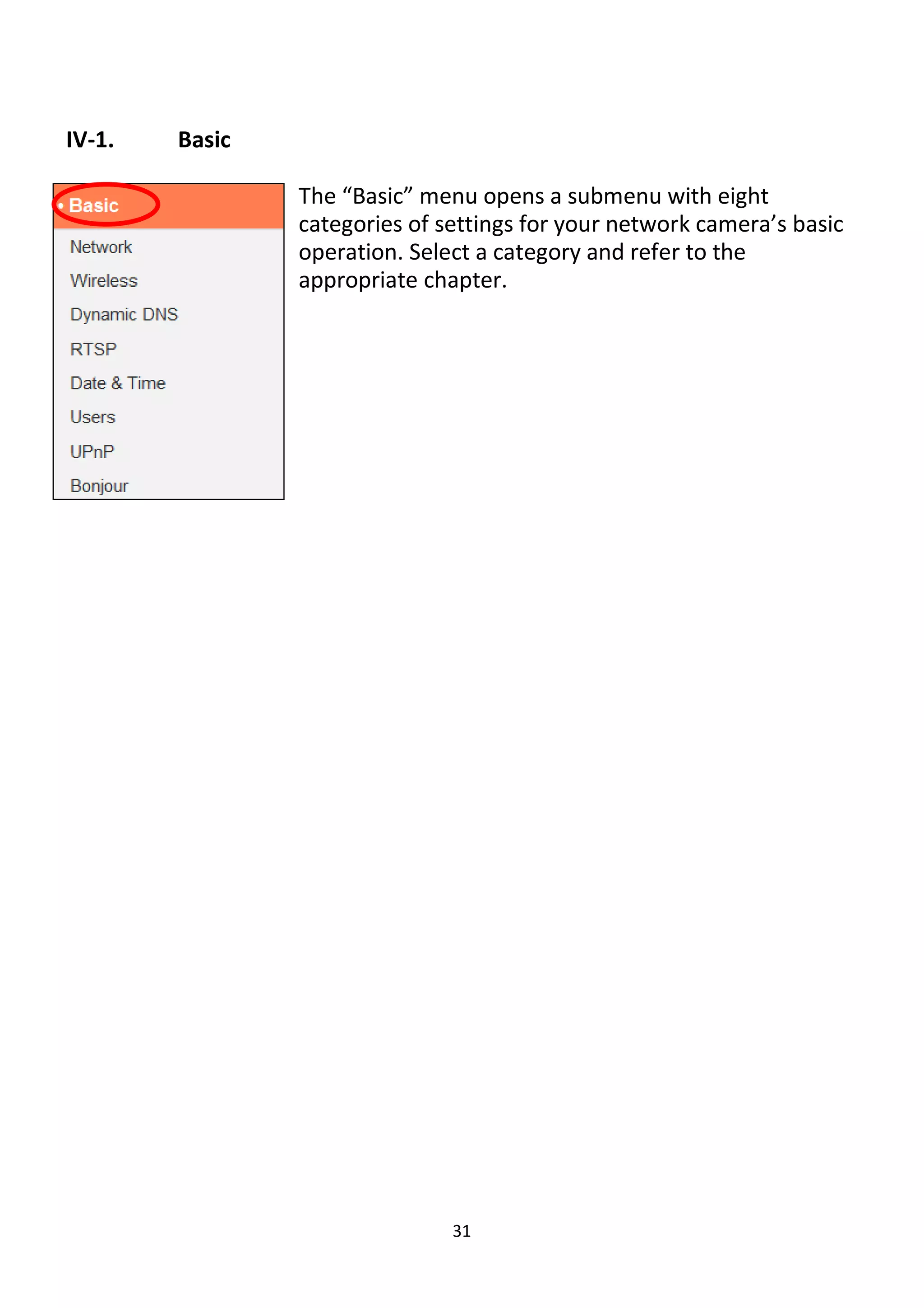 31
IV-1. Basic
The “Basic” menu opens a submenu with eight
categories of settings for your network camera’s basic
operation. Select a category and refer to the
appropriate chapter.
 