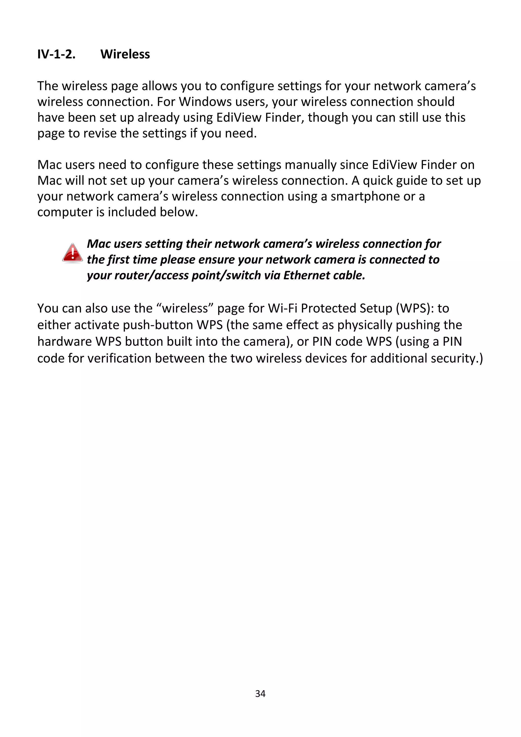 34
IV-1-2. Wireless
The wireless page allows you to configure settings for your network camera’s
wireless connection. For Windows users, your wireless connection should
have been set up already using EdiView Finder, though you can still use this
page to revise the settings if you need.
Mac users need to configure these settings manually since EdiView Finder on
Mac will not set up your camera’s wireless connection. A quick guide to set up
your network camera’s wireless connection using a smartphone or a
computer is included below.
Mac users setting their network camera’s wireless connection for
the first time please ensure your network camera is connected to
your router/access point/switch via Ethernet cable.
You can also use the “wireless” page for Wi-Fi Protected Setup (WPS): to
either activate push-button WPS (the same effect as physically pushing the
hardware WPS button built into the camera), or PIN code WPS (using a PIN
code for verification between the two wireless devices for additional security.)
 
