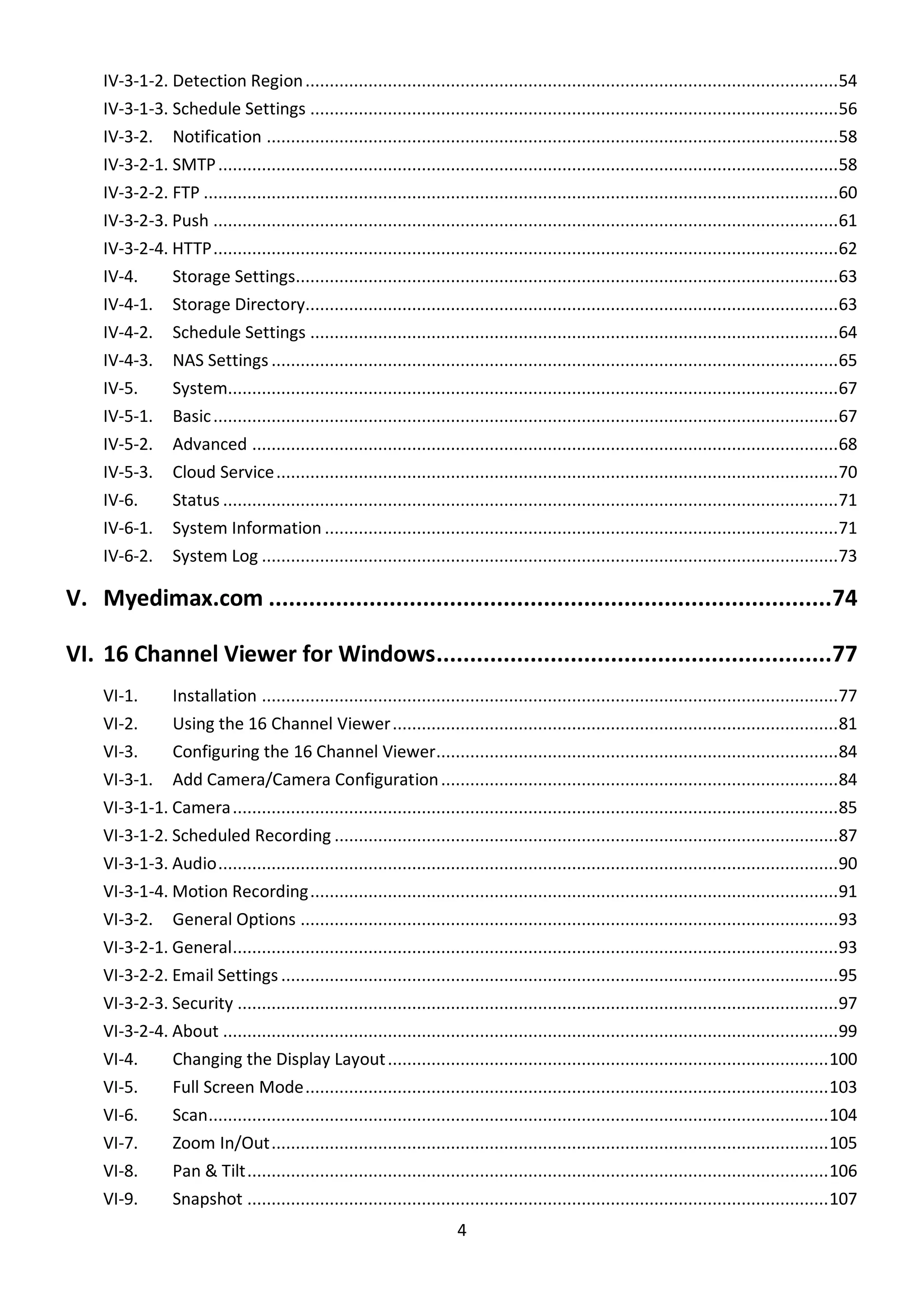 4
IV-3-1-2. Detection Region..............................................................................................................54
IV-3-1-3. Schedule Settings .............................................................................................................56
IV-3-2. Notification ......................................................................................................................58
IV-3-2-1. SMTP................................................................................................................................58
IV-3-2-2. FTP ...................................................................................................................................60
IV-3-2-3. Push .................................................................................................................................61
IV-3-2-4. HTTP.................................................................................................................................62
IV-4. Storage Settings................................................................................................................63
IV-4-1. Storage Directory..............................................................................................................63
IV-4-2. Schedule Settings .............................................................................................................64
IV-4-3. NAS Settings .....................................................................................................................65
IV-5. System..............................................................................................................................67
IV-5-1. Basic.................................................................................................................................67
IV-5-2. Advanced .........................................................................................................................68
IV-5-3. Cloud Service....................................................................................................................70
IV-6. Status ...............................................................................................................................71
IV-6-1. System Information ..........................................................................................................71
IV-6-2. System Log .......................................................................................................................73
V. Myedimax.com ....................................................................................74
VI. 16 Channel Viewer for Windows...........................................................77
VI-1. Installation .......................................................................................................................77
VI-2. Using the 16 Channel Viewer............................................................................................81
VI-3. Configuring the 16 Channel Viewer...................................................................................84
VI-3-1. Add Camera/Camera Configuration..................................................................................84
VI-3-1-1. Camera.............................................................................................................................85
VI-3-1-2. Scheduled Recording ........................................................................................................87
VI-3-1-3. Audio................................................................................................................................90
VI-3-1-4. Motion Recording.............................................................................................................91
VI-3-2. General Options ...............................................................................................................93
VI-3-2-1. General.............................................................................................................................93
VI-3-2-2. Email Settings ...................................................................................................................95
VI-3-2-3. Security ............................................................................................................................97
VI-3-2-4. About ...............................................................................................................................99
VI-4. Changing the Display Layout...........................................................................................100
VI-5. Full Screen Mode............................................................................................................103
VI-6. Scan................................................................................................................................104
VI-7. Zoom In/Out...................................................................................................................105
VI-8. Pan & Tilt........................................................................................................................106
VI-9. Snapshot ........................................................................................................................107
 