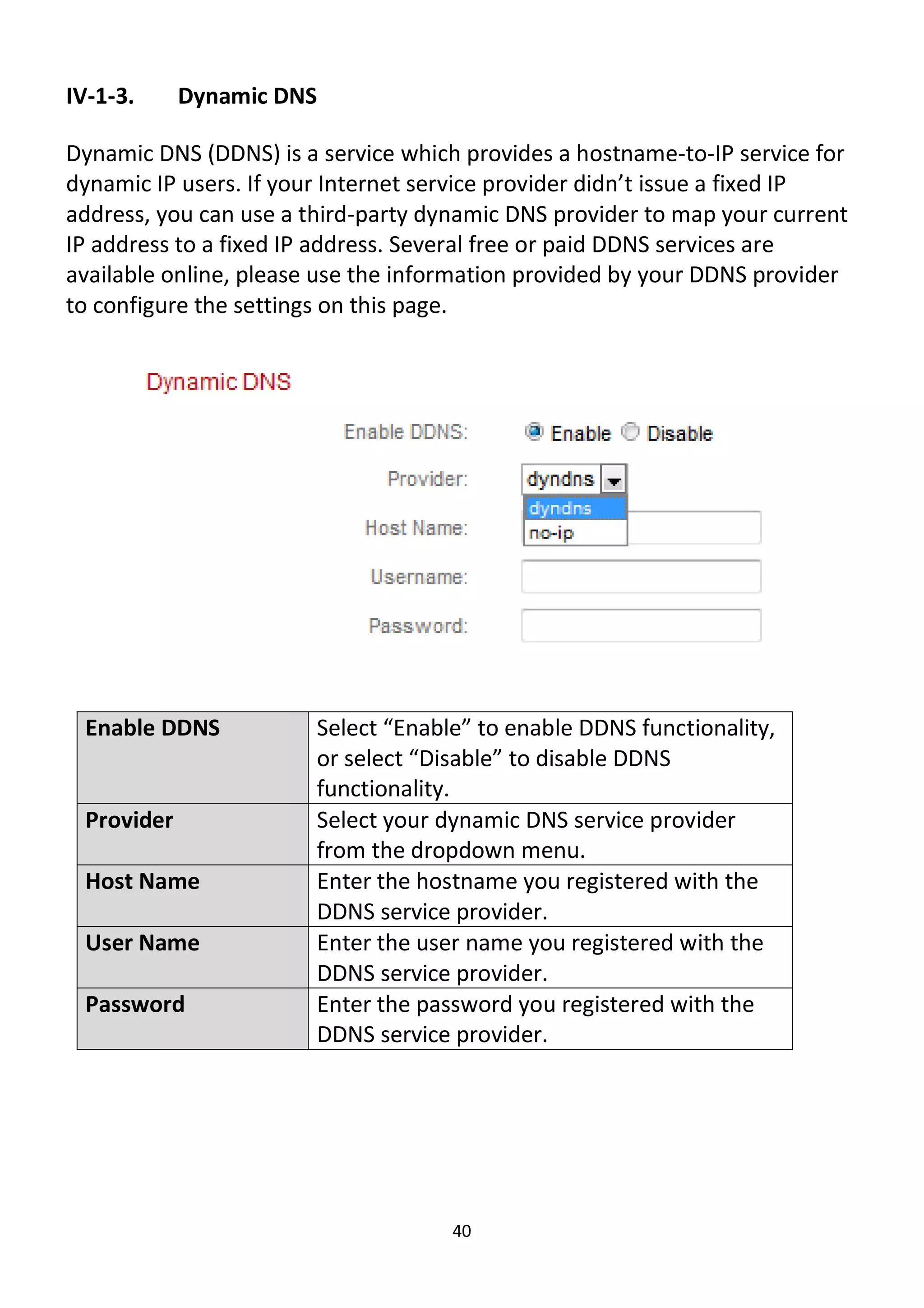 40
IV-1-3. Dynamic DNS
Dynamic DNS (DDNS) is a service which provides a hostname-to-IP service for
dynamic IP users. If your Internet service provider didn’t issue a fixed IP
address, you can use a third-party dynamic DNS provider to map your current
IP address to a fixed IP address. Several free or paid DDNS services are
available online, please use the information provided by your DDNS provider
to configure the settings on this page.
Enable DDNS Select “Enable” to enable DDNS functionality,
or select “Disable” to disable DDNS
functionality.
Provider Select your dynamic DNS service provider
from the dropdown menu.
Host Name Enter the hostname you registered with the
DDNS service provider.
User Name Enter the user name you registered with the
DDNS service provider.
Password Enter the password you registered with the
DDNS service provider.
 