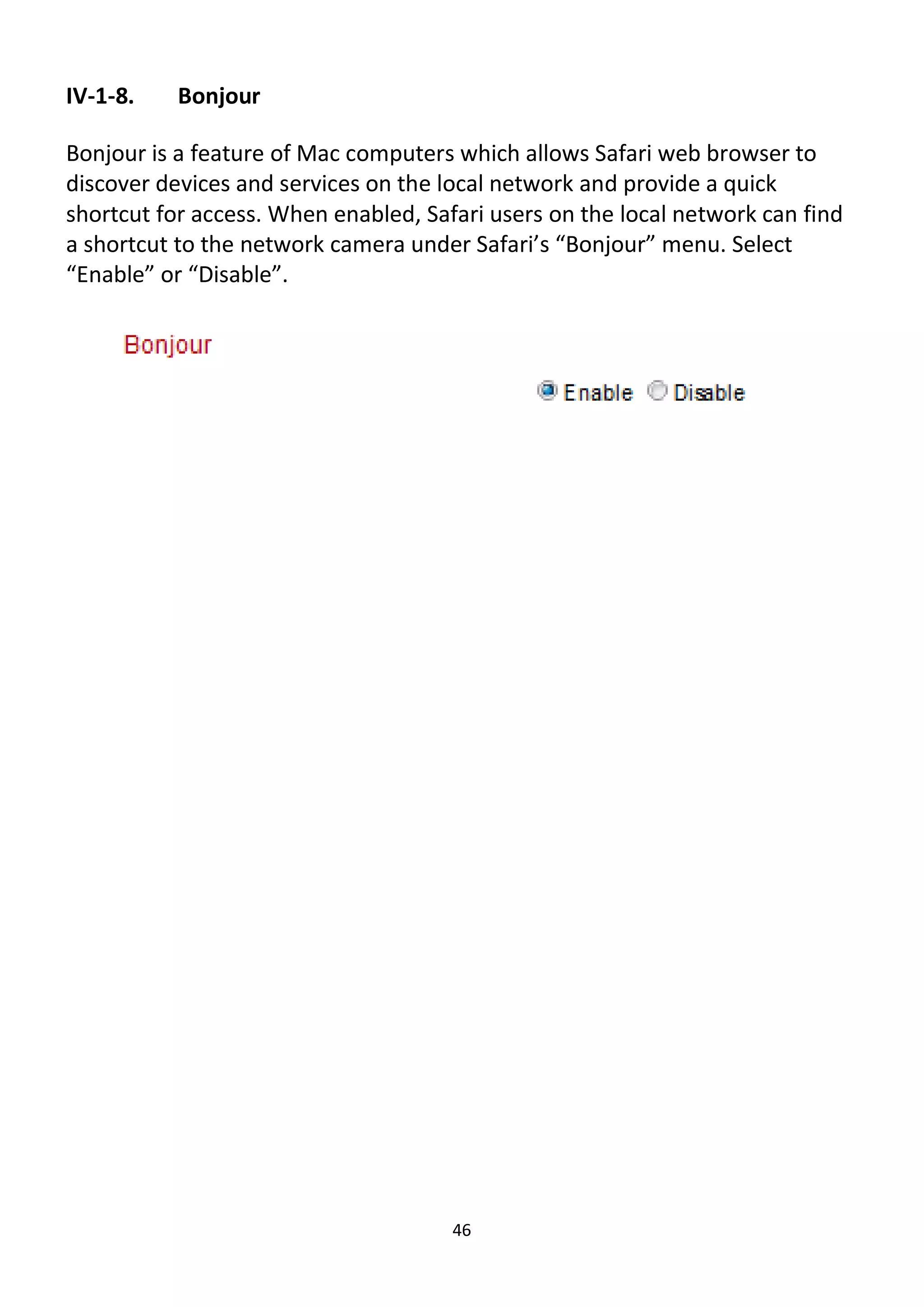 46
IV-1-8. Bonjour
Bonjour is a feature of Mac computers which allows Safari web browser to
discover devices and services on the local network and provide a quick
shortcut for access. When enabled, Safari users on the local network can find
a shortcut to the network camera under Safari’s “Bonjour” menu. Select
“Enable” or “Disable”.
 