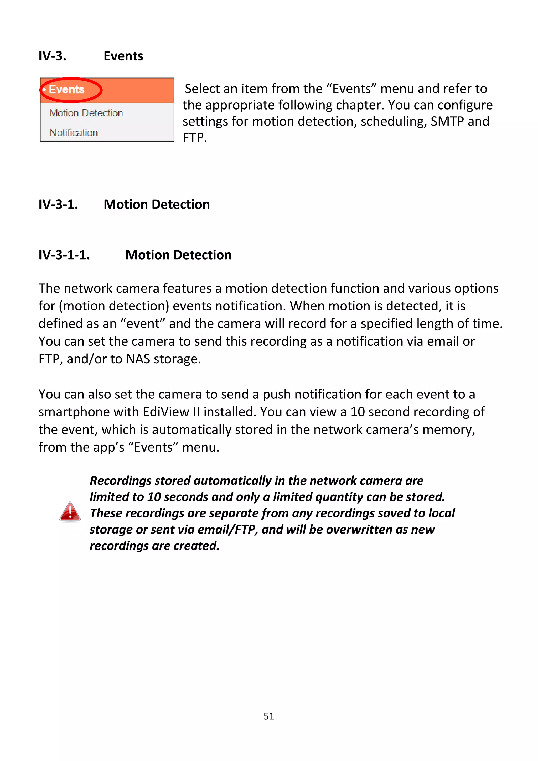 51
IV-3. Events
Select an item from the “Events” menu and refer to
the appropriate following chapter. You can configure
settings for motion detection, scheduling, SMTP and
FTP.
IV-3-1. Motion Detection
IV-3-1-1. Motion Detection
The network camera features a motion detection function and various options
for (motion detection) events notification. When motion is detected, it is
defined as an “event” and the camera will record for a specified length of time.
You can set the camera to send this recording as a notification via email or
FTP, and/or to NAS storage.
You can also set the camera to send a push notification for each event to a
smartphone with EdiView II installed. You can view a 10 second recording of
the event, which is automatically stored in the network camera’s memory,
from the app’s “Events” menu.
Recordings stored automatically in the network camera are
limited to 10 seconds and only a limited quantity can be stored.
These recordings are separate from any recordings saved to local
storage or sent via email/FTP, and will be overwritten as new
recordings are created.
 