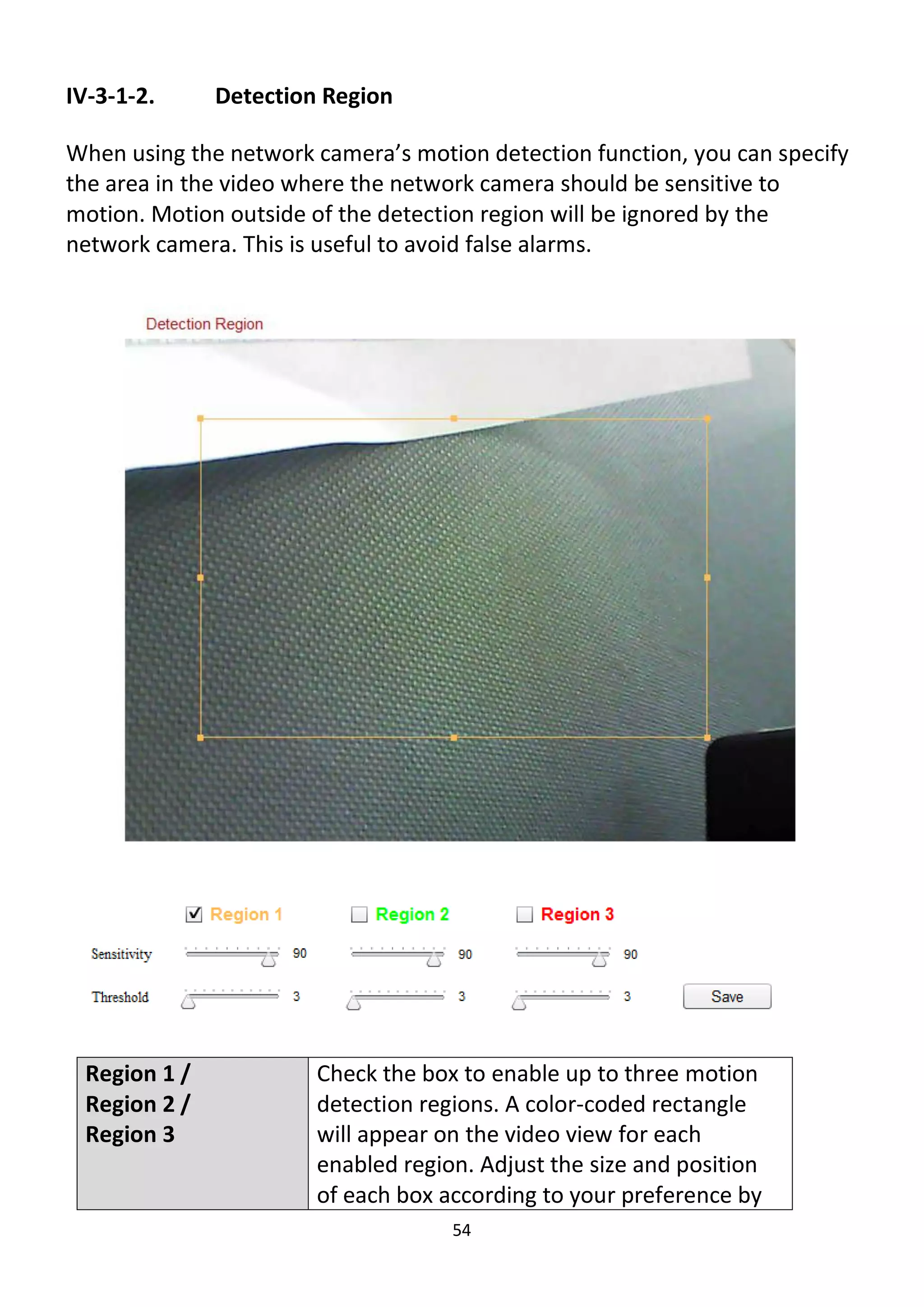 54
IV-3-1-2. Detection Region
When using the network camera’s motion detection function, you can specify
the area in the video where the network camera should be sensitive to
motion. Motion outside of the detection region will be ignored by the
network camera. This is useful to avoid false alarms.
Region 1 /
Region 2 /
Region 3
Check the box to enable up to three motion
detection regions. A color-coded rectangle
will appear on the video view for each
enabled region. Adjust the size and position
of each box according to your preference by
 
