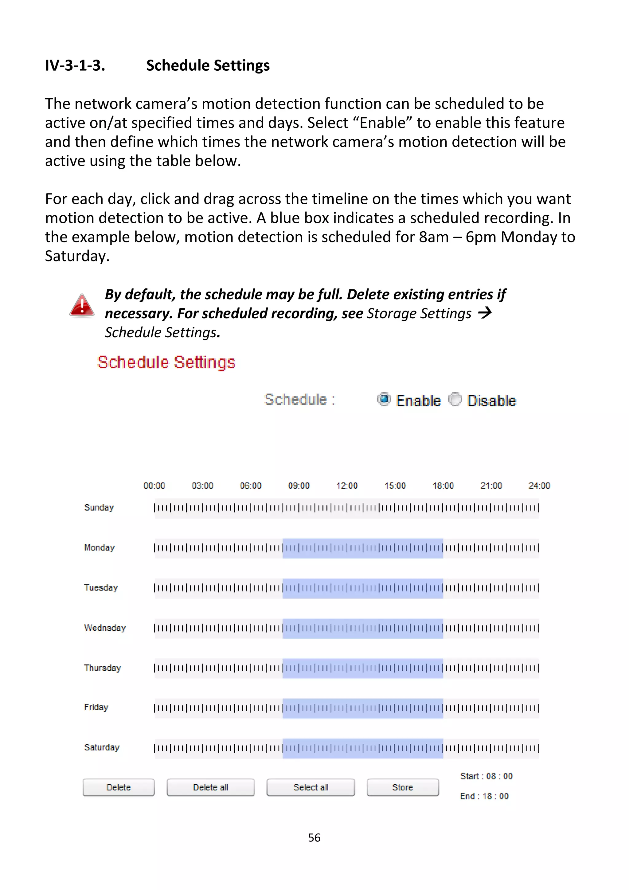 56
IV-3-1-3. Schedule Settings
The network camera’s motion detection function can be scheduled to be
active on/at specified times and days. Select “Enable” to enable this feature
and then define which times the network camera’s motion detection will be
active using the table below.
For each day, click and drag across the timeline on the times which you want
motion detection to be active. A blue box indicates a scheduled recording. In
the example below, motion detection is scheduled for 8am – 6pm Monday to
Saturday.
By default, the schedule may be full. Delete existing entries if
necessary. For scheduled recording, see Storage Settings 
Schedule Settings.
 