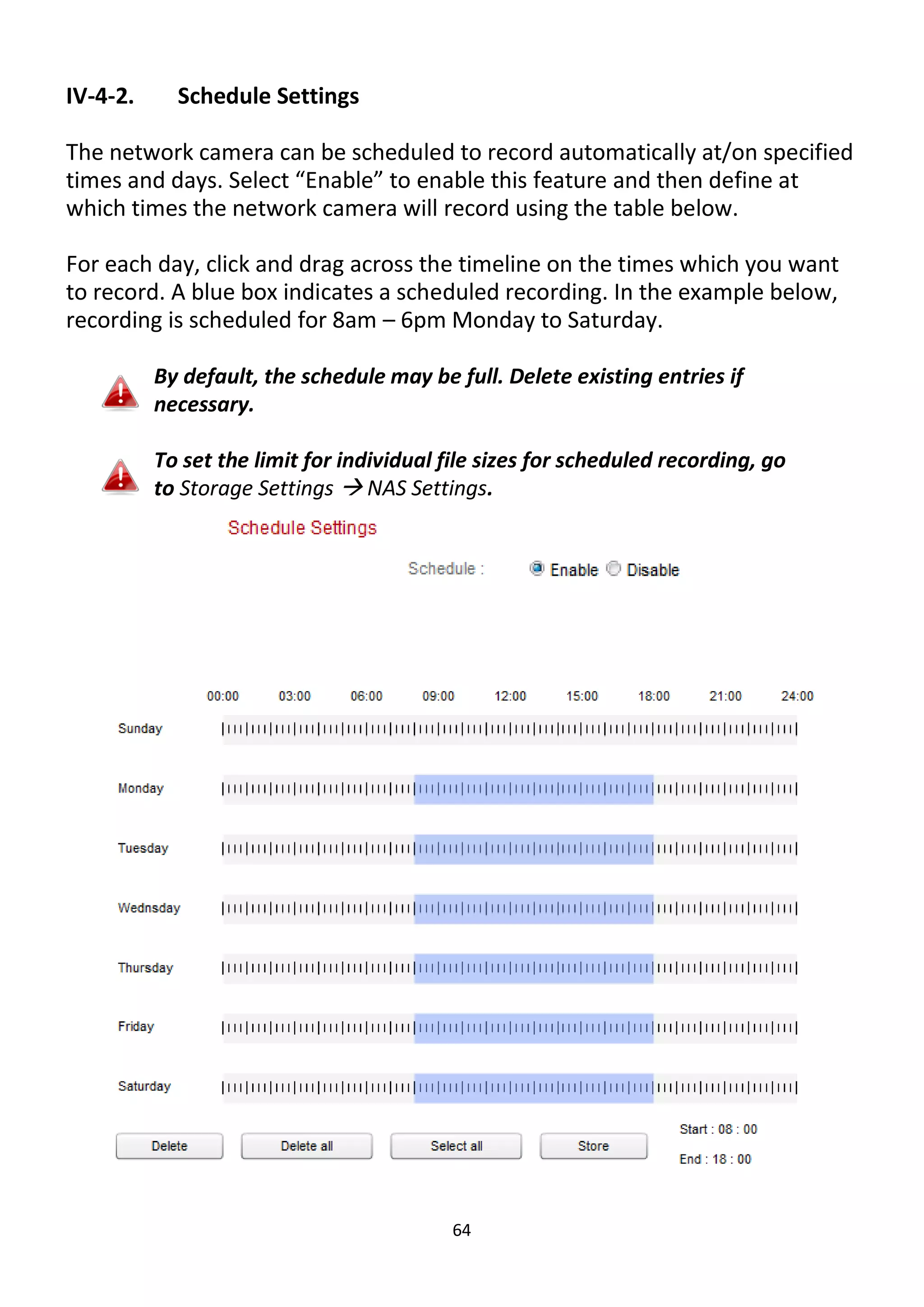 64
IV-4-2. Schedule Settings
The network camera can be scheduled to record automatically at/on specified
times and days. Select “Enable” to enable this feature and then define at
which times the network camera will record using the table below.
For each day, click and drag across the timeline on the times which you want
to record. A blue box indicates a scheduled recording. In the example below,
recording is scheduled for 8am – 6pm Monday to Saturday.
By default, the schedule may be full. Delete existing entries if
necessary.
To set the limit for individual file sizes for scheduled recording, go
to Storage Settings  NAS Settings.
 