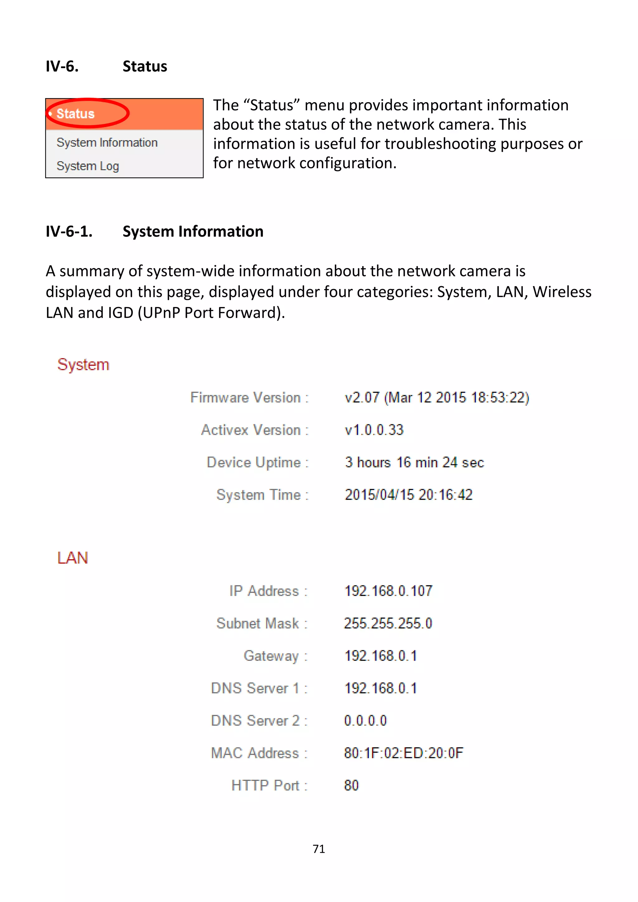 71
IV-6. Status
The “Status” menu provides important information
about the status of the network camera. This
information is useful for troubleshooting purposes or
for network configuration.
IV-6-1. System Information
A summary of system-wide information about the network camera is
displayed on this page, displayed under four categories: System, LAN, Wireless
LAN and IGD (UPnP Port Forward).
 