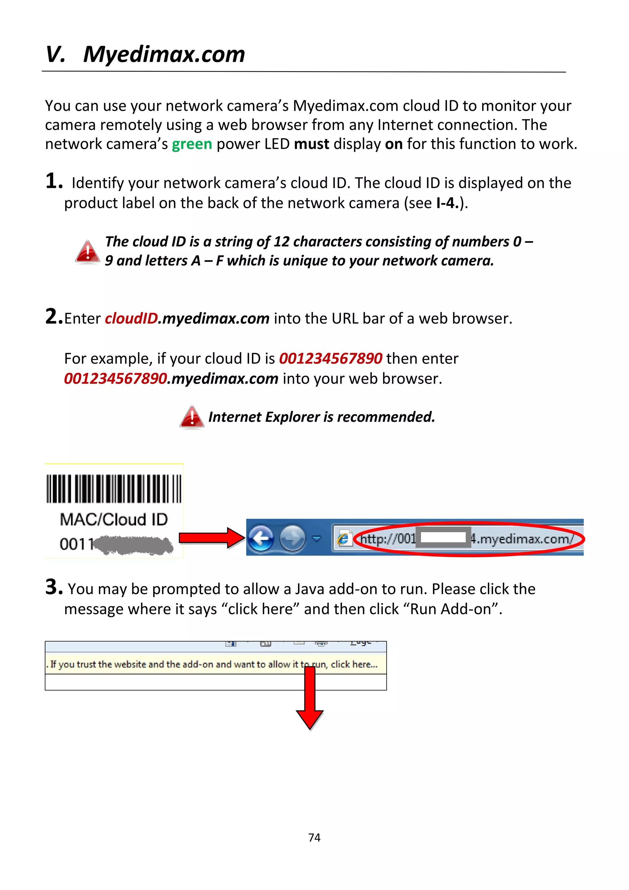 74
V. Myedimax.com
You can use your network camera’s Myedimax.com cloud ID to monitor your
camera remotely using a web browser from any Internet connection. The
network camera’s green power LED must display on for this function to work.
1. Identify your network camera’s cloud ID. The cloud ID is displayed on the
product label on the back of the network camera (see I-4.).
The cloud ID is a string of 12 characters consisting of numbers 0 –
9 and letters A – F which is unique to your network camera.
2.Enter cloudID.myedimax.com into the URL bar of a web browser.
For example, if your cloud ID is 001234567890 then enter
001234567890.myedimax.com into your web browser.
Internet Explorer is recommended.
3. You may be prompted to allow a Java add-on to run. Please click the
message where it says “click here” and then click “Run Add-on”.
 