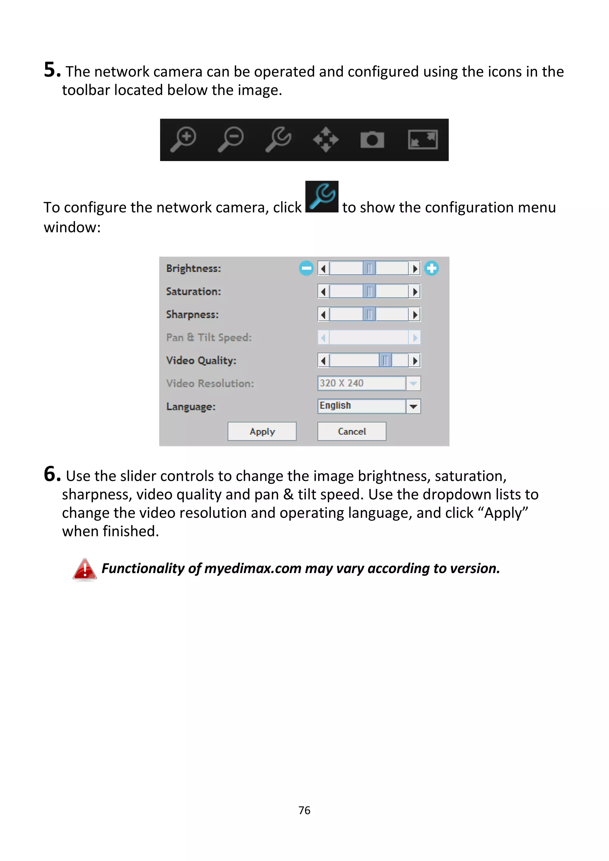 76
5. The network camera can be operated and configured using the icons in the
toolbar located below the image.
To configure the network camera, click to show the configuration menu
window:
6. Use the slider controls to change the image brightness, saturation,
sharpness, video quality and pan & tilt speed. Use the dropdown lists to
change the video resolution and operating language, and click “Apply”
when finished.
Functionality of myedimax.com may vary according to version.
 