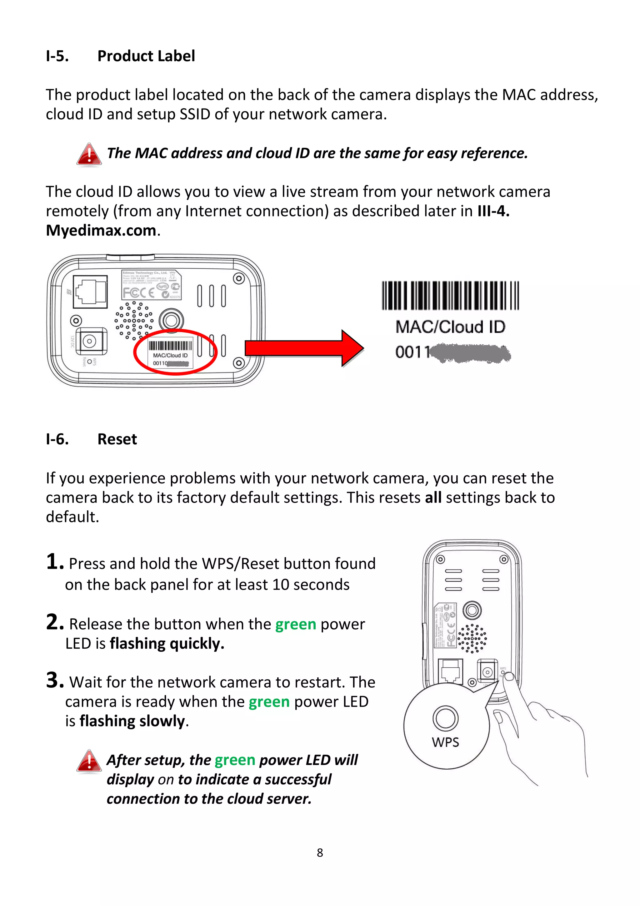 8
I-5. Product Label
The product label located on the back of the camera displays the MAC address,
cloud ID and setup SSID of your network camera.
The MAC address and cloud ID are the same for easy reference.
The cloud ID allows you to view a live stream from your network camera
remotely (from any Internet connection) as described later in III-4.
Myedimax.com.
I-6. Reset
If you experience problems with your network camera, you can reset the
camera back to its factory default settings. This resets all settings back to
default.
1.Press and hold the WPS/Reset button found
on the back panel for at least 10 seconds
2. Release the button when the green power
LED is flashing quickly.
3. Wait for the network camera to restart. The
camera is ready when the green power LED
is flashing slowly.
After setup, the green power LED will
display on to indicate a successful
connection to the cloud server.
 