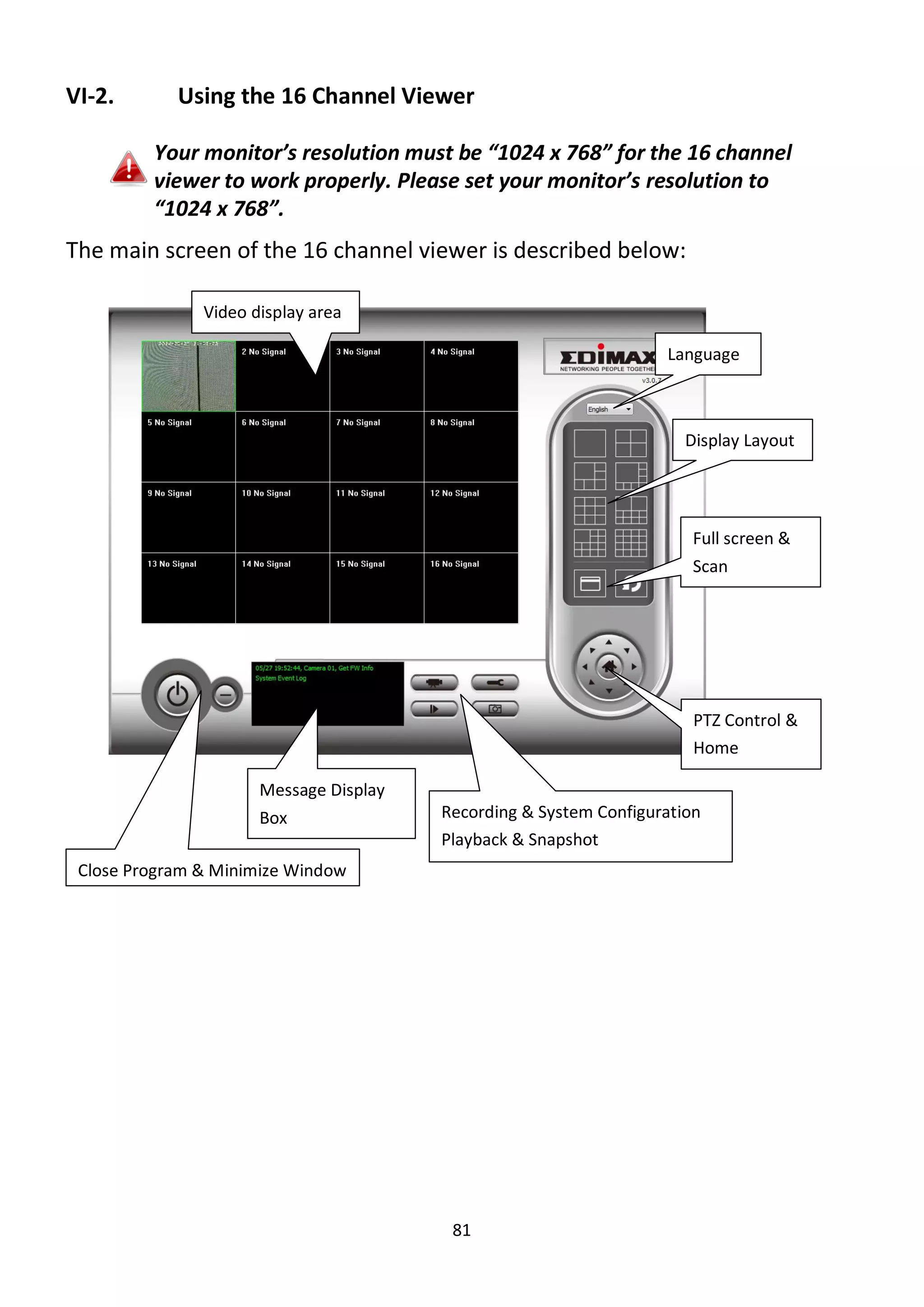 81
VI-2. Using the 16 Channel Viewer
Your monitor’s resolution must be “1024 x 768” for the 16 channel
viewer to work properly. Please set your monitor’s resolution to
“1024 x 768”.
The main screen of the 16 channel viewer is described below:
Language
Display Layout
Full screen &
Scan
PTZ Control &
Home
Recording & System Configuration
Playback & Snapshot
Close Program & Minimize Window
Video display area
Message Display
Box
 