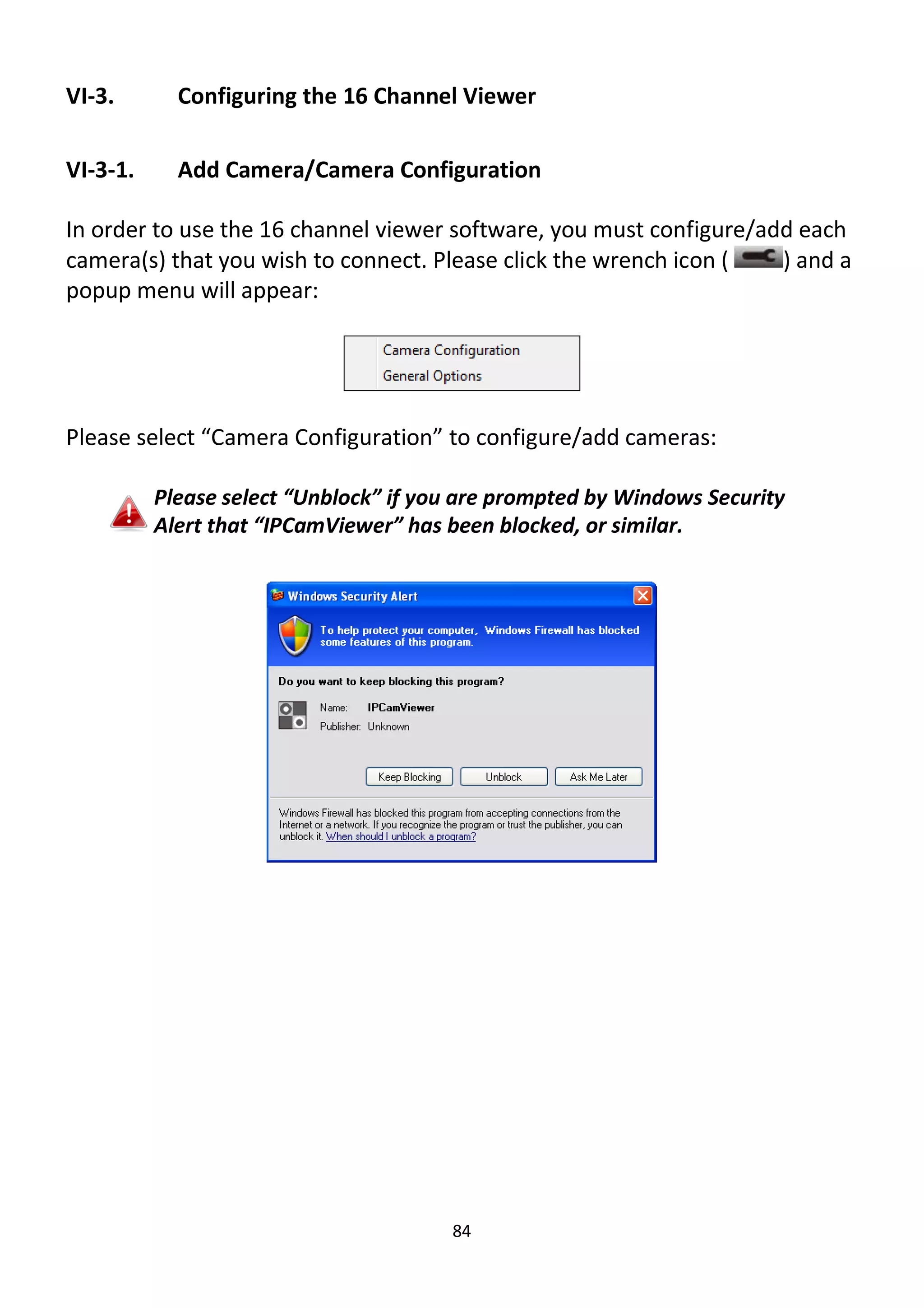 84
VI-3. Configuring the 16 Channel Viewer
VI-3-1. Add Camera/Camera Configuration
In order to use the 16 channel viewer software, you must configure/add each
camera(s) that you wish to connect. Please click the wrench icon ( ) and a
popup menu will appear:
Please select “Camera Configuration” to configure/add cameras:
Please select “Unblock” if you are prompted by Windows Security
Alert that “IPCamViewer” has been blocked, or similar.
 