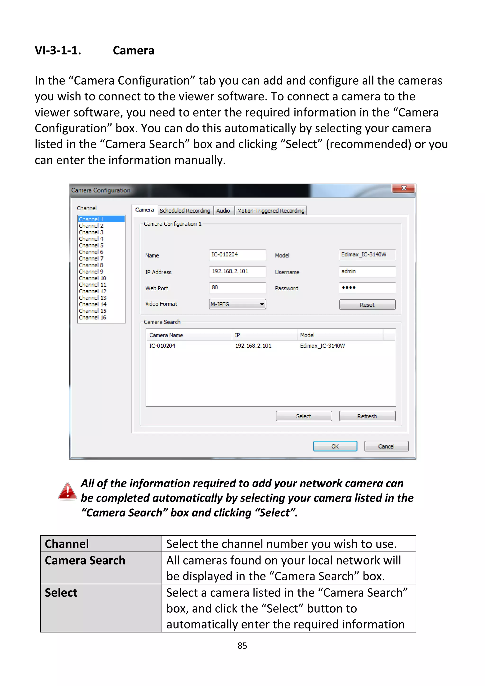 85
VI-3-1-1. Camera
In the “Camera Configuration” tab you can add and configure all the cameras
you wish to connect to the viewer software. To connect a camera to the
viewer software, you need to enter the required information in the “Camera
Configuration” box. You can do this automatically by selecting your camera
listed in the “Camera Search” box and clicking “Select” (recommended) or you
can enter the information manually.
All of the information required to add your network camera can
be completed automatically by selecting your camera listed in the
“Camera Search” box and clicking “Select”.
Channel Select the channel number you wish to use.
Camera Search All cameras found on your local network will
be displayed in the “Camera Search” box.
Select Select a camera listed in the “Camera Search”
box, and click the “Select” button to
automatically enter the required information
 