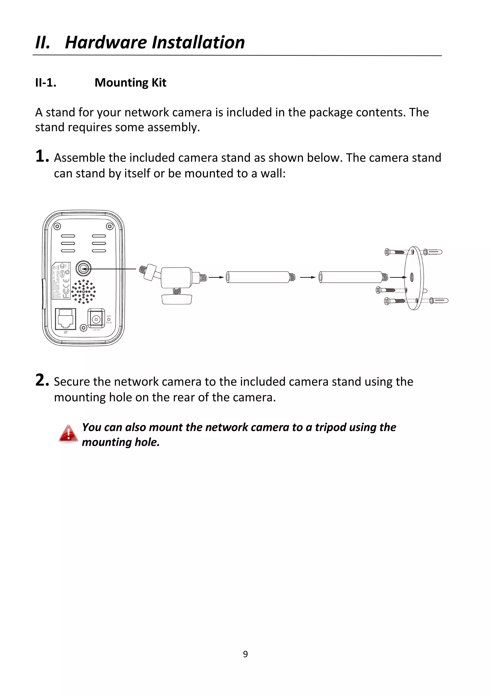9
II. Hardware Installation
II-1. Mounting Kit
A stand for your network camera is included in the package contents. The
stand requires some assembly.
1. Assemble the included camera stand as shown below. The camera stand
can stand by itself or be mounted to a wall:
2. Secure the network camera to the included camera stand using the
mounting hole on the rear of the camera.
You can also mount the network camera to a tripod using the
mounting hole.
 