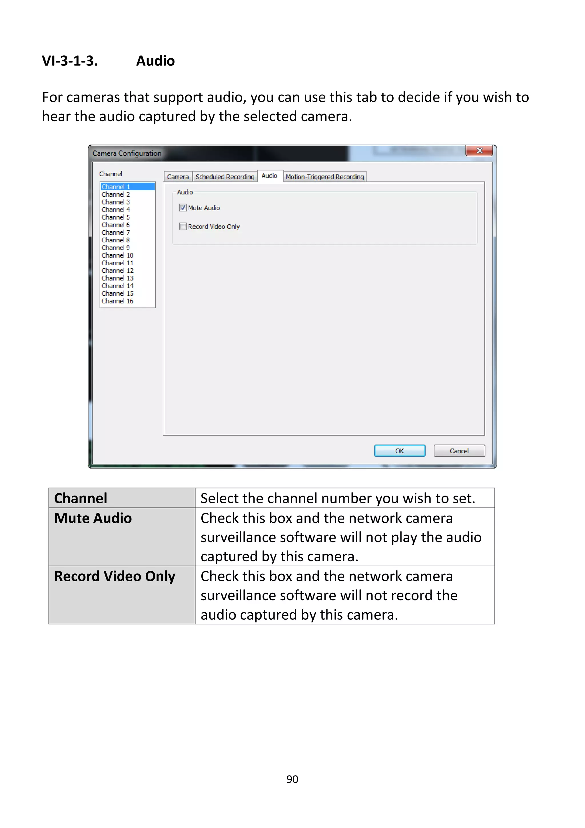 90
VI-3-1-3. Audio
For cameras that support audio, you can use this tab to decide if you wish to
hear the audio captured by the selected camera.
Channel Select the channel number you wish to set.
Mute Audio Check this box and the network camera
surveillance software will not play the audio
captured by this camera.
Record Video Only Check this box and the network camera
surveillance software will not record the
audio captured by this camera.
 
