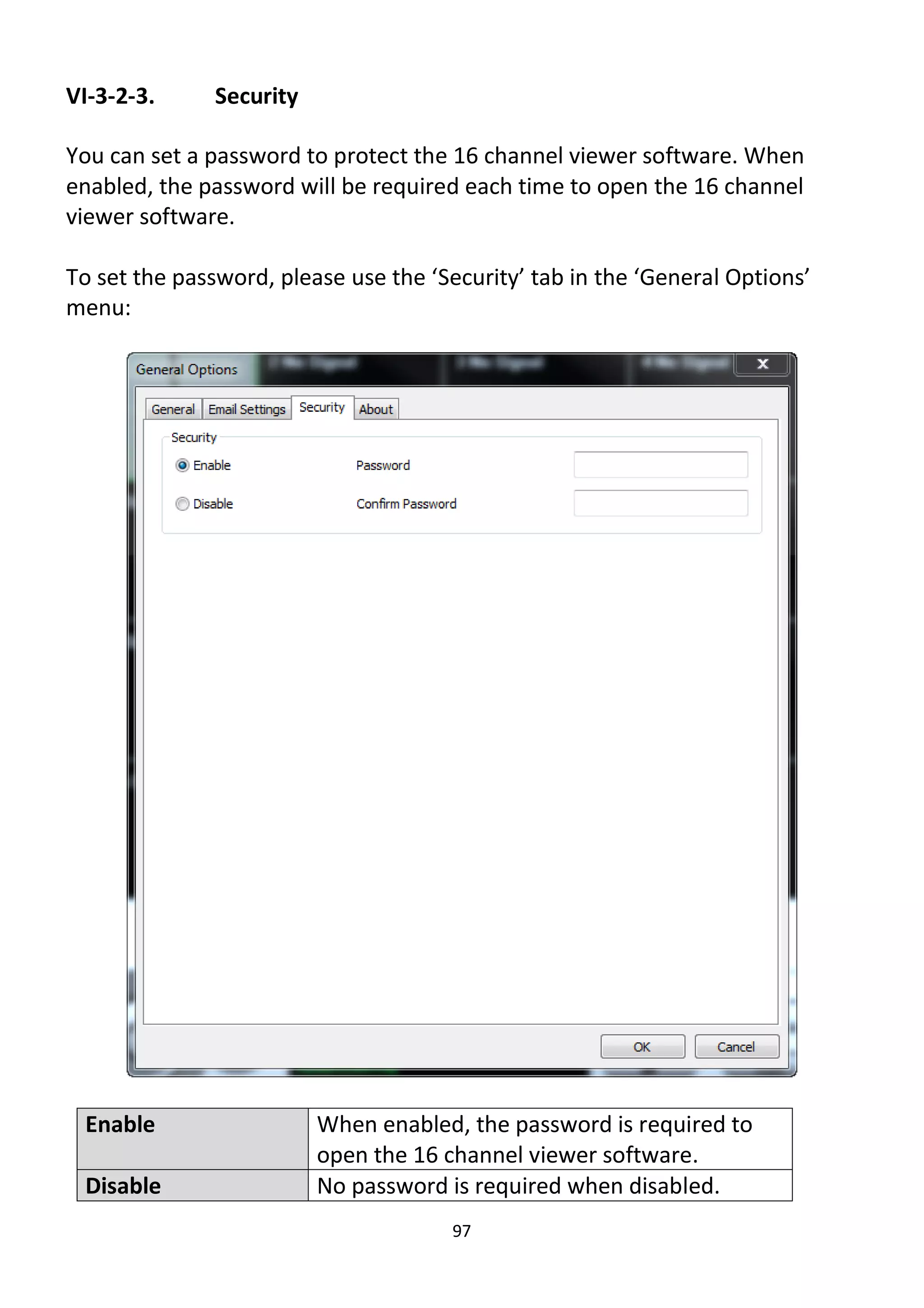 97
VI-3-2-3. Security
You can set a password to protect the 16 channel viewer software. When
enabled, the password will be required each time to open the 16 channel
viewer software.
To set the password, please use the ‘Security’ tab in the ‘General Options’
menu:
Enable When enabled, the password is required to
open the 16 channel viewer software.
Disable No password is required when disabled.
 