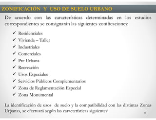 ZONIFICACIÓN Y USO DE SUELO URBANO
De acuerdo con las características determinadas en los estudios
correspondientes se consignarán las siguientes zonificaciones:
       Residenciales
       Vivienda – Taller
       Industriales
       Comerciales
       Pre Urbana
       Recreación
       Usos Especiales
       Servicios Públicos Complementarios
       Zona de Reglamentación Especial
       Zona Monumental

La identificación de usos de suelo y la compatibilidad con las distintas Zonas
Urbanas, se efectuará según las características siguientes:
 