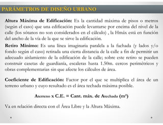 PARÁMETROS DE DISEÑO URBANO

Altura Máxima de Edificación: Es la cantidad máxima de pisos o metros
(según el caso) que una edificación puede levantarse por encima del nivel de la
calle (los sótanos no son considerados en el cálculo) , la Hmáx está en función
del ancho de la vía de la que se sirve la edificación.
Retiro Mínimo: Es una línea imaginaria paralela a la fachada (y lados y/o
fondo según el caso) retirada una cierta distancia de la calle a fin de permitir un
adecuado aislamiento de la edificación de la calle; sobre este retiro se pueden
construir casetas de guardianía, escaleras hasta 1.50m. cercos perimétricos y
obras complementarias sin que afecte los cálculos de área.

Coeficiente de Edificación: Factor por el que se multiplica el área de un
terreno urbano y cuyo resultado es el área techada máxima posible.

                Aterreno x C.E. = Cant. máx. de Atechada (m²)

Va en relación directa con el Área Libre y la Altura Máxima.
 