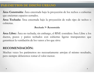 PARÁMETROS DE DISEÑO URBANO

Área Construida: Área encerrada bajo la proyección de los techos o cubiertas
que encierran espacios cerrados.
Área Techada: Área encerrada bajo la proyección de todo tipo de techos o
cubiertas.
                            Atechada > Aconstruida

Área Libre: Área no techada; sin embargo, el RNE considera Área Libre a los
ductos, pozos y patios techados con cubiertas ligeras transparentes que
garanticen la ventilación de los vanos a los que sirve

RECOMENDACIÓN:
Muchas veces los parámetros no necesariamente arrojan el mismo resultado,
pero siempre deberemos tomar el valor menor.
 