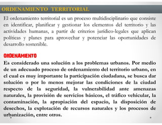 ORDENAMIENTO TERRITORIAL
El ordenamiento territorial es un proceso multidisciplinario que consiste
en identificar, planificar y gestionar los elementos del territorio y las
actividades humanas, a partir de criterios jurídico-legales que aplican
políticas y planes para aprovechar y potenciar las oportunidades de
desarrollo sostenible.

ORDENAMIENTO
Es considerado una solución a los problemas urbanos. Por medio
de un adecuado proceso de ordenamiento del territorio urbano, en
el cual es muy importante la participación ciudadana, se busca dar
solución o por lo menos mejorar las condiciones de la ciudad
respecto de la seguridad, la vulnerabilidad ante amenazas
naturales, la provisión de servicios básicos, el tráfico vehicular, la
contaminación, la apropiación del espacio, la disposición de
desechos, la explotación de recursos naturales y los procesos de
urbanización, entre otros.
 