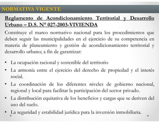 NORMATIVA VIGENTE
Reglamento de Acondicionamiento Territorial y Desarrollo
Urbano – D.S. N° 027-2003-VIVIENDA
Constituye el marco normativo nacional para los procedimientos que
deben seguir las municipalidades en el ejercicio de su competencia en
materia de planeamiento y gestión de acondicionamiento territorial y
desarrollo urbano; a fin de garantizar:

• La ocupación racional y sostenible del territorio
• La armonía entre el ejercicio del derecho de propiedad y el interés
  social.
• La coordinación de los diferentes niveles de gobierno nacional,
  regional y local para facilitar la participación del sector privado.
• La distribución equitativa de los beneficios y cargas que se deriven del
  uso del suelo.
• La seguridad y estabilidad jurídica para la inversión inmobiliaria.
 