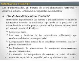 NORMATIVA VIGENTE
 Las municipalidades, en materia de acondicionamiento territorial y
 desarrollo urbano, formularán los siguientes instrumentos:
 a. Plan de Acondicionamiento Territorial
    Instrumento de planificación que permite el aprovechamiento sostenible de
    los recursos naturales, la distribución equilibrada de la población y el
    desarrollo de la inversión pública y privada en los ámbitos urbano y rural
    del territorio provincial. Establece:
       Los usos de suelo.
       Los roles y funciones de los asentamientos poblacionales que
       conforman el sistema urbano provincial.
       La organización físico-espacial de las actividades económicas, sociales y
       político administrativas.
       La localización de infraestructura de transportes, comunicaciones,
       energía y saneamiento.
       La ubicación del equipamiento de servicios de salud, educación,
       recreación, esparcimiento, seguridad, cultura y administración.
 