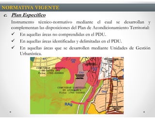 NORMATIVA VIGENTE
c. Plan Específico
   Instrumento técnico-normativo mediante el cual se desarrollan y
   complementan las disposiciones del Plan de Acondicionamiento Territorial:
        En aquellas áreas no comprendidas en el PDU.
        En aquellas áreas identificadas y delimitadas en el PDU.
        En aquellas áreas que se desarrollen mediante Unidades de Gestión
        Urbanística.
 