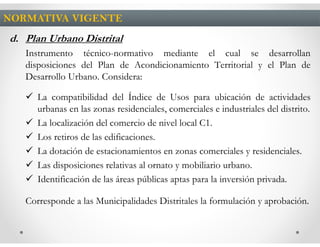 NORMATIVA VIGENTE
d. Plan Urbano Distrital
   Instrumento técnico-normativo mediante el cual se desarrollan
   disposiciones del Plan de Acondicionamiento Territorial y el Plan de
   Desarrollo Urbano. Considera:

      La compatibilidad del Índice de Usos para ubicación de actividades
      urbanas en las zonas residenciales, comerciales e industriales del distrito.
      La localización del comercio de nivel local C1.
      Los retiros de las edificaciones.
      La dotación de estacionamientos en zonas comerciales y residenciales.
      Las disposiciones relativas al ornato y mobiliario urbano.
      Identificación de las áreas públicas aptas para la inversión privada.

   Corresponde a las Municipalidades Distritales la formulación y aprobación.
 