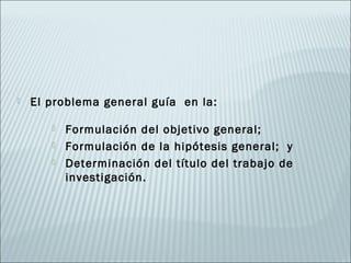    El problema general guía en la:

          Formulación del objetivo general;
          Formulación de la hipótesis general; y
          Determinación del título del trabajo de
           investigación.
 
