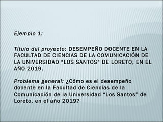Ejemplo 1:

Título del proyecto: DESEMPEÑO DOCENTE EN LA
FACULTAD DE CIENCIAS DE LA COMUNICACIÓN DE
LA UNIVERSIDAD “LOS SANTOS” DE LORETO, EN EL
AÑO 2019.

Problema general: ¿Cómo es el desempeño
docente en la Facultad de Ciencias de la
Comunicación de la Universidad “Los Santos” de
Loreto, en el año 2019?
 