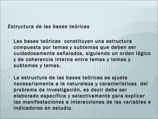Estructura de las bases teóricas

   Las bases teóricas constituyen una estructura
    compuesta por temas y subtemas que deben ser
    cuidadosamente señalados, siguiendo un orden lógico
    y de coherencia interna entre temas y temas y
    subtemas y temas.

   La estructura de las bases teóricas se ajusta
    necesariamente a la naturaleza y características del
    problema de investigación, es decir debe ser
    elaborado específica y selectivamente para explicar
    las manifestaciones e interacciones de las variables e
    indicadores en estudio.
 