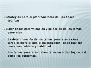 Estrategias para el planteamiento de las bases
  teóricas

Primer paso: Determinación y selección de los temas
  generales

   La determinación de los temas generales es una
    tarea primordial que el investigador debe realizar
    con sumo cuidado y habilidad.
   Los temas generales deben tener un orden lógico, así
    como los subtemas.
 