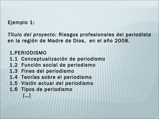 Ejemplo 1:
 
Título del proyecto: Riesgos profesionales del periodista
en la región de Madre de Dios, en el año 2008.
 
  1.PERIODISMO
  1.1 Conceptualización de periodismo
  1.2 Función social de periodismo
  1.3 Fines del periodismo
  1.4 Teorías sobre el periodismo
  1.5 Visión actual del periodismo
  1.6 Tipos de periodismo
       […]
 
 