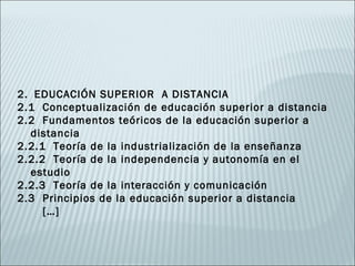 2. EDUCACIÓN SUPERIOR A DISTANCIA
2.1 Conceptualización de educación superior a distancia
2.2 Fundamentos teóricos de la educación superior a
  distancia
2.2.1 Teoría de la industrialización de la enseñanza
2.2.2 Teoría de la independencia y autonomía en el
  estudio
2.2.3 Teoría de la interacción y comunicación
2.3 Principios de la educación superior a distancia
     […]
 