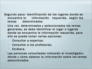 Segundo paso: Identificación de los lugares donde se
  encuentra la    información requerida, según los
  temas     determinados
 Una vez determinados y seleccionados los temas
  generales, se debe identificar el lugar o lugares
  donde se encuentra la información requerida, para
  ello se puede tomar varias opciones:
    Consultar a expertos;

    Consultar a los profesores;

    Etcétera.

 Las personas consultadas indicarán al investigador,
  dónde y cómo obtener la información sobre los temas
  seleccionados.
 