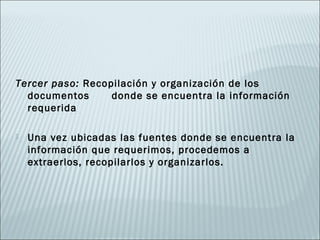 Tercer paso: Recopilación y organización de los
  documentos      donde se encuentra la información
  requerida

   Una vez ubicadas las fuentes donde se encuentra la
    información que requerimos, procedemos a
    extraerlos, recopilarlos y organizarlos.
 