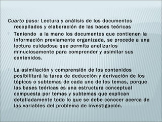 Cuarto paso: Lectura y análisis de los documentos
  recopilados y elaboración de las bases teóricas
 Teniendo a la mano los documentos que contienen la
  información previamente organizada, se procede a una
  lectura cuidadosa que permita analizarlos
  minuciosamente para comprender y asimilar sus
  contenidos.

   La asimilación y comprensión de los contenidos
    posibilitará la tarea de deducción y derivación de los
    tópicos o subtemas de cada uno de los temas, porque
    las bases teóricas es una estructura conceptual
    compuesta por temas y subtemas que explican
    detalladamente todo lo que se debe conocer acerca de
    las variables del problema de investigación.
 