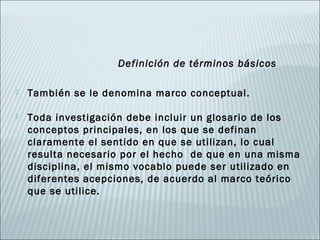 Definición de términos básicos

   También se le denomina marco conceptual.

   Toda investigación debe incluir un glosario de los
    conceptos principales, en los que se definan
    claramente el sentido en que se utilizan, lo cual
    resulta necesario por el hecho de que en una misma
    disciplina, el mismo vocablo puede ser utilizado en
    diferentes acepciones, de acuerdo al marco teórico
    que se utilice.
 