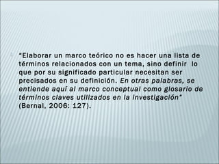    “Elaborar un marco teórico no es hacer una lista de
    términos relacionados con un tema, sino definir lo
    que por su significado particular necesitan ser
    precisados en su definición. En otras palabras, se
    entiende aquí al marco conceptual como glosario de
    términos claves utilizados en la investigación”
    (Bernal, 2006: 127).
 