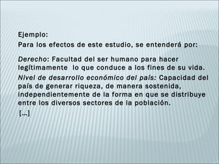 Ejemplo:
Para los efectos de este estudio, se entenderá por:

Derecho: Facultad del ser humano para hacer
legítimamente lo que conduce a los fines de su vida.
Nivel de desarrollo económico del país: Capacidad del
país de generar riqueza, de manera sostenida,
independientemente de la forma en que se distribuye
entre los diversos sectores de la población.
 […]
 